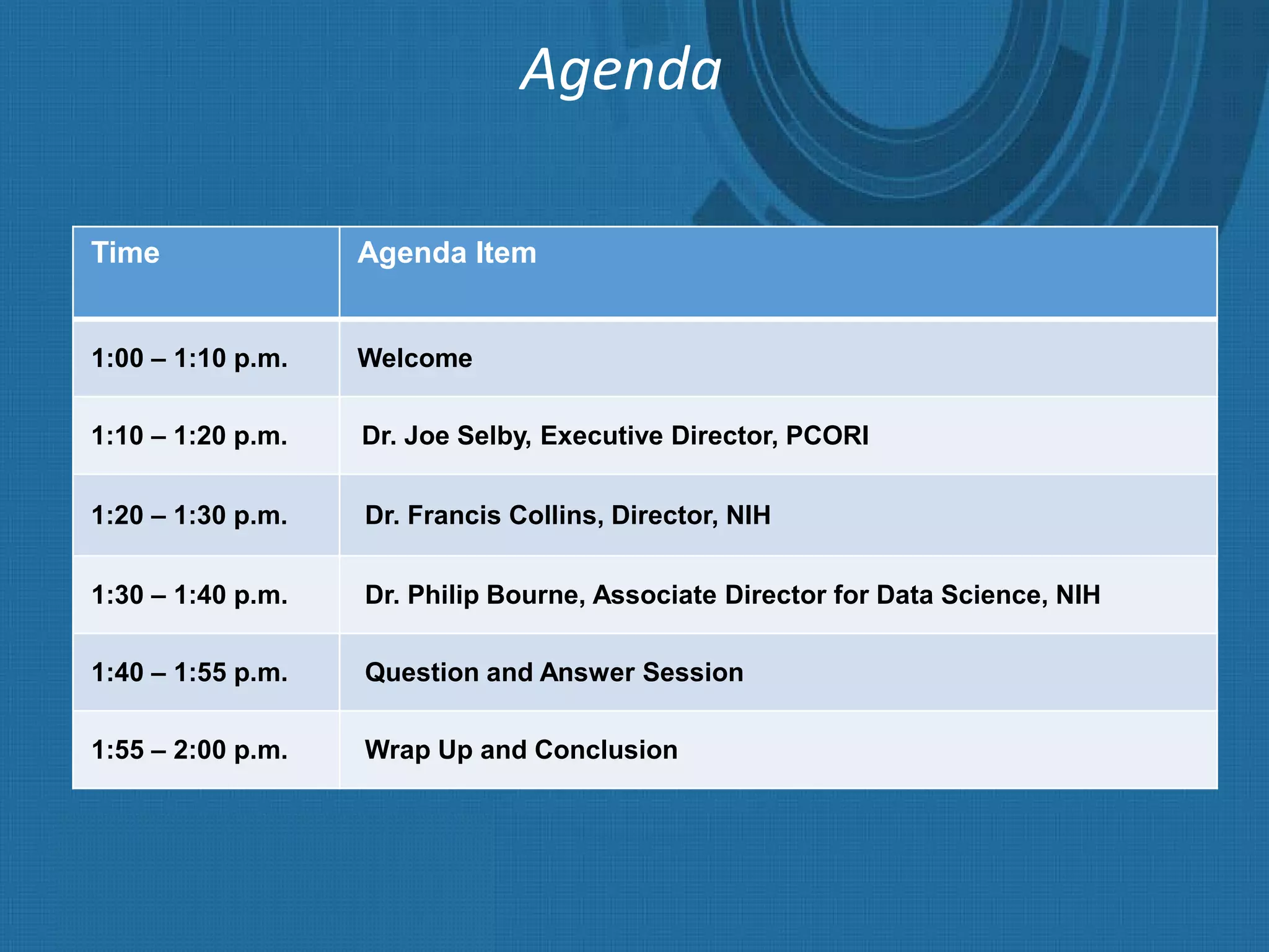 Agenda
Time Agenda Item
1:00 – 1:10 p.m. Welcome
1:10 – 1:20 p.m. Dr. Joe Selby, Executive Director, PCORI
1:20 – 1:30 p.m. Dr. Francis Collins, Director, NIH
1:30 – 1:40 p.m. Dr. Philip Bourne, Associate Director for Data Science, NIH
1:40 – 1:55 p.m. Question and Answer Session
1:55 – 2:00 p.m. Wrap Up and Conclusion
 