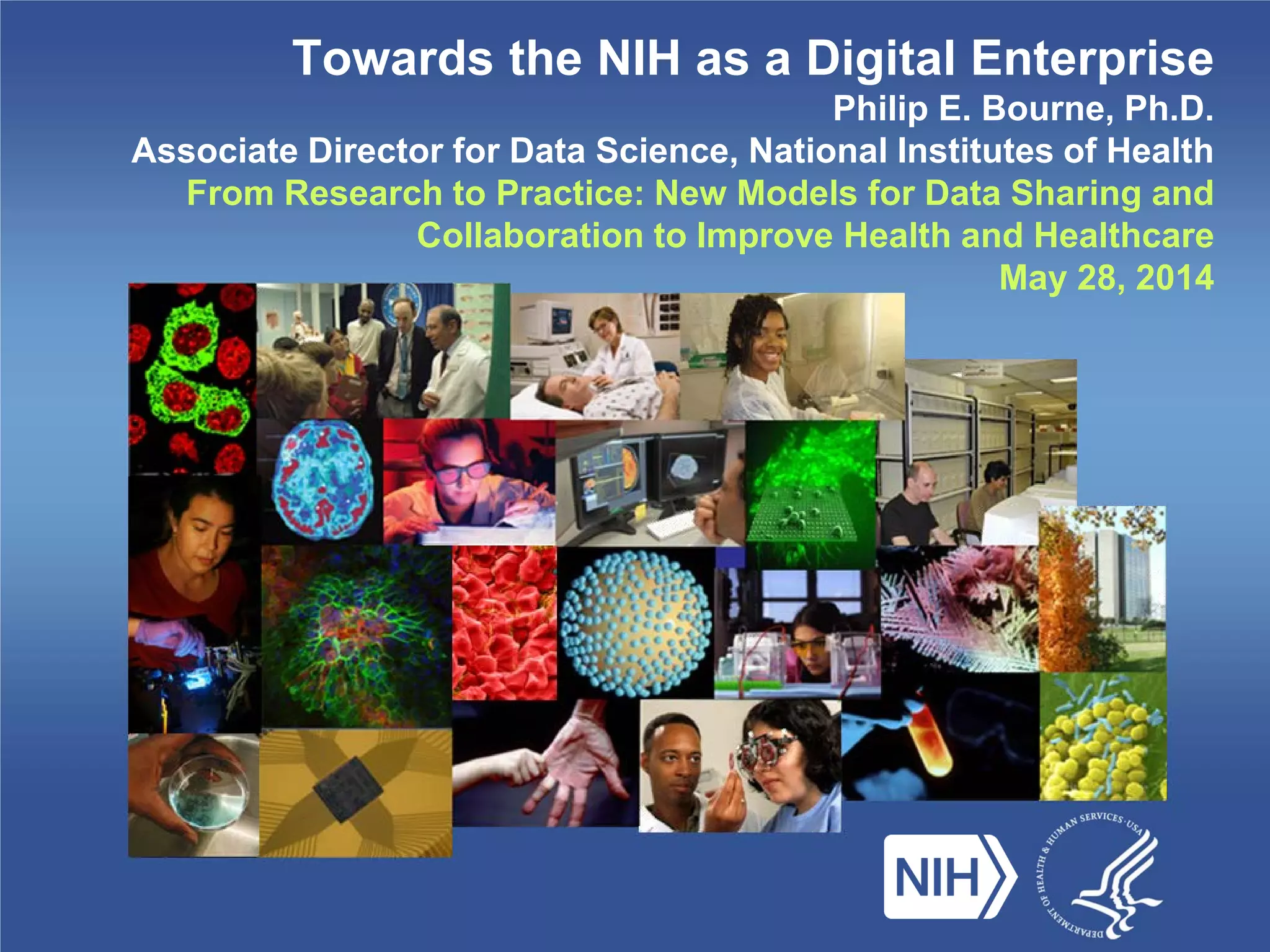 Towards the NIH as a Digital Enterprise
Philip E. Bourne, Ph.D.
Associate Director for Data Science, National Institutes of Health
From Research to Practice: New Models for Data Sharing and
Collaboration to Improve Health and Healthcare
May 28, 2014
 