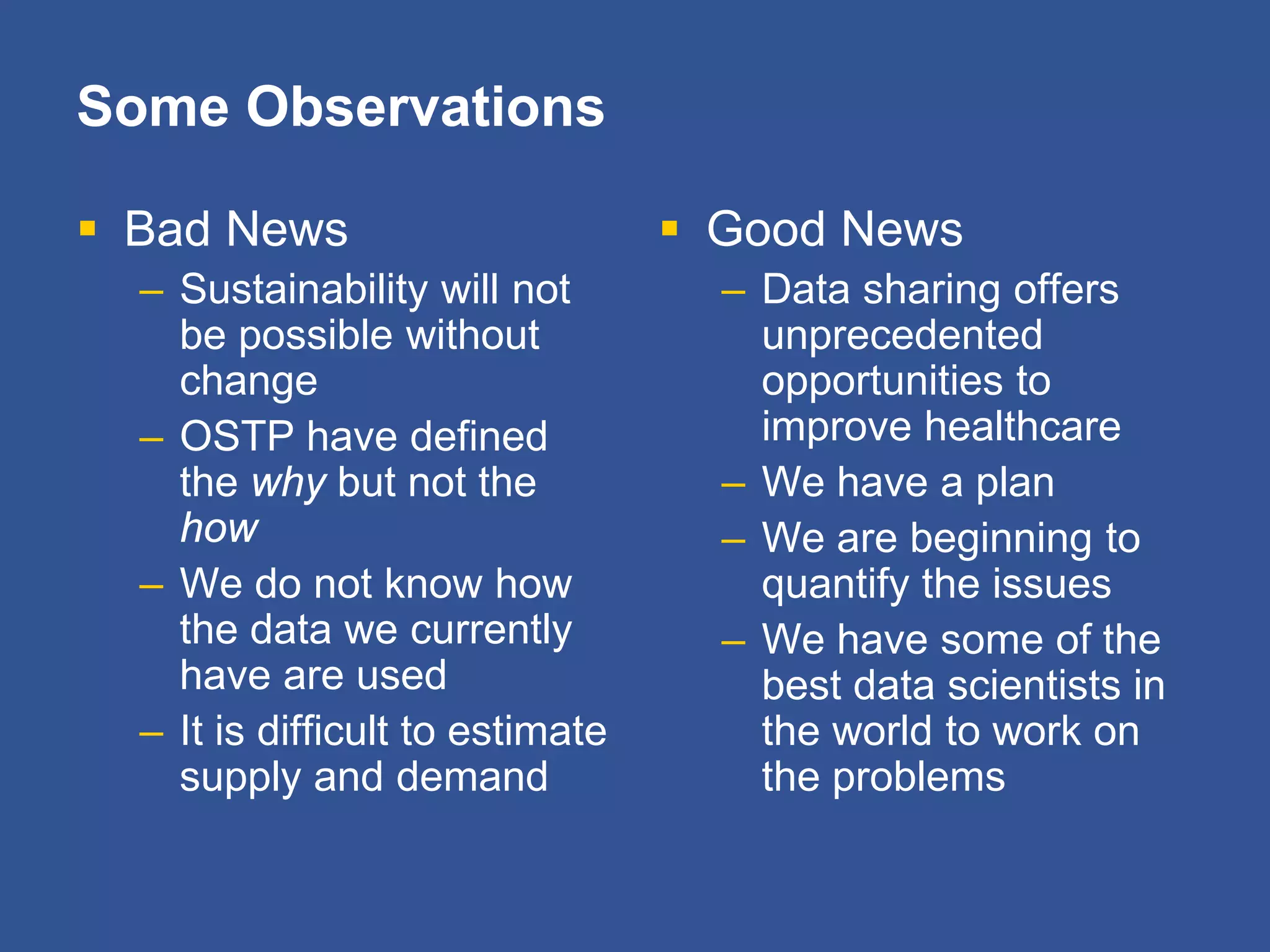 Some Observations
 Bad News
– Sustainability will not
be possible without
change
– OSTP have defined
the why but not the
how
– We do not know how
the data we currently
have are used
– It is difficult to estimate
supply and demand
 Good News
– Data sharing offers
unprecedented
opportunities to
improve healthcare
– We have a plan
– We are beginning to
quantify the issues
– We have some of the
best data scientists in
the world to work on
the problems
 