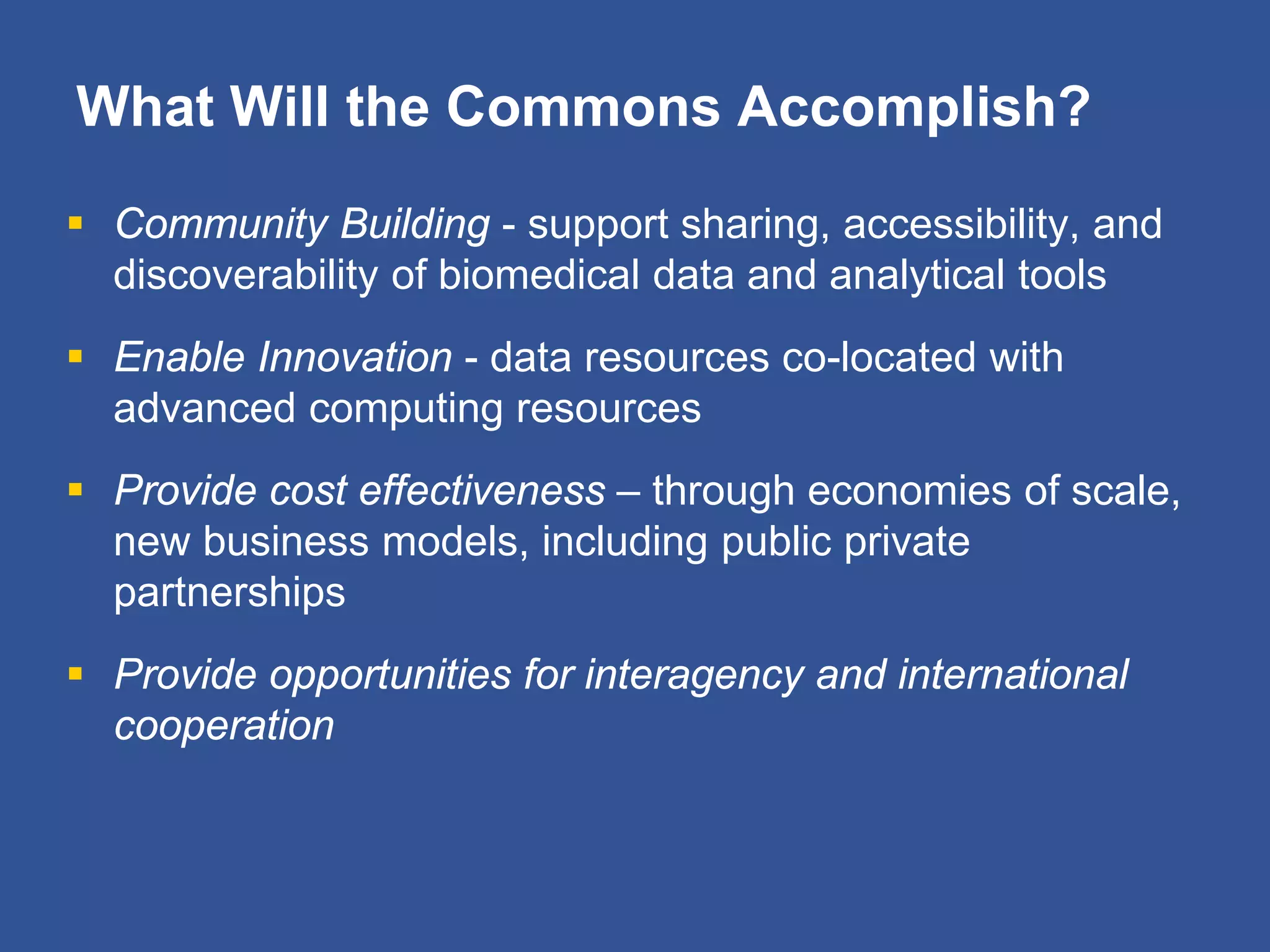 What Will the Commons Accomplish?
 Community Building - support sharing, accessibility, and
discoverability of biomedical data and analytical tools
 Enable Innovation - data resources co-located with
advanced computing resources
 Provide cost effectiveness – through economies of scale,
new business models, including public private
partnerships
 Provide opportunities for interagency and international
cooperation
 