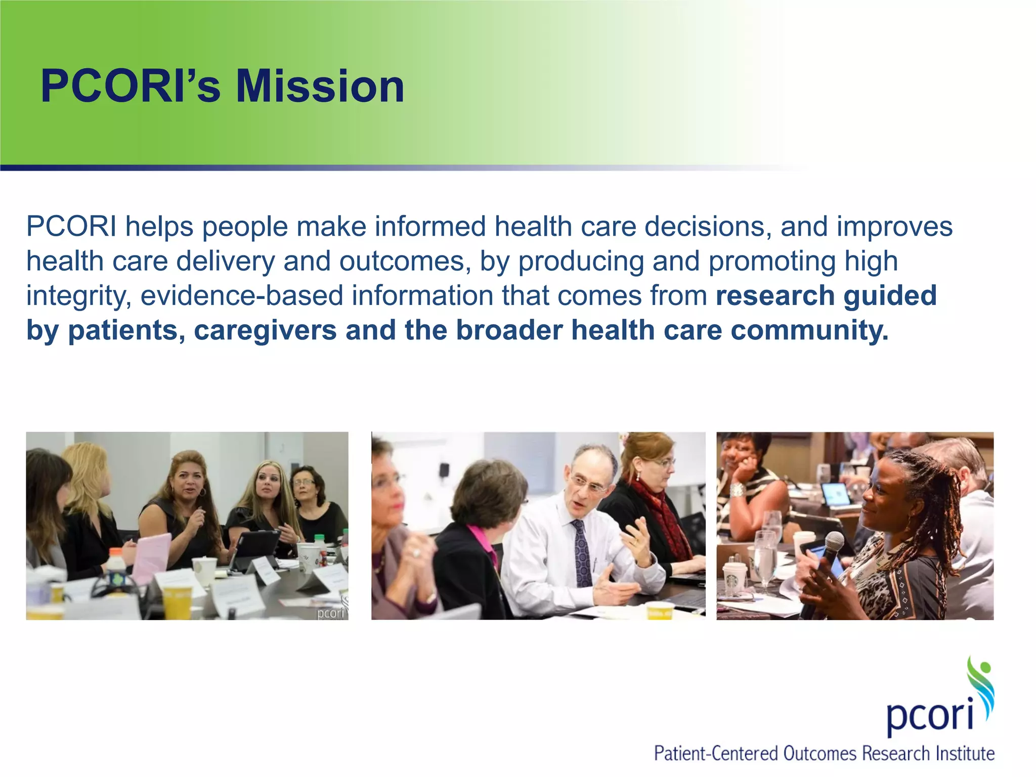 PCORI’s Mission
PCORI helps people make informed health care decisions, and improves
health care delivery and outcomes, by producing and promoting high
integrity, evidence-based information that comes from research guided
by patients, caregivers and the broader health care community.
 