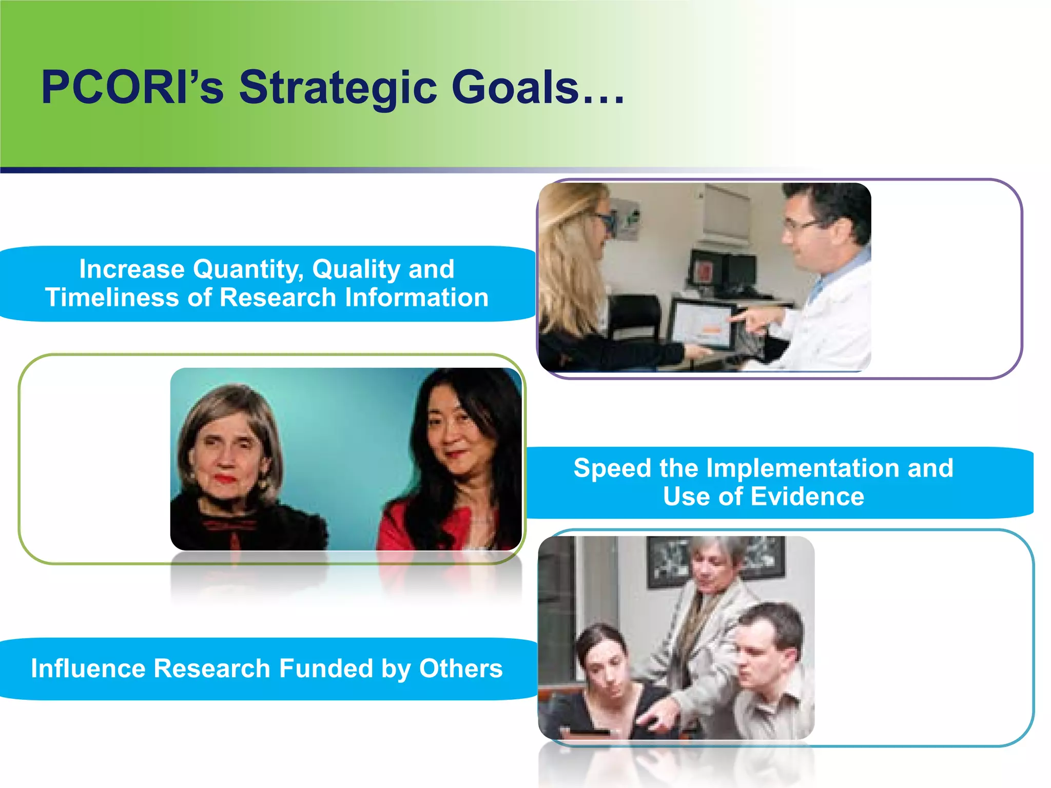 Influence Research Funded by Others
Speed the Implementation and
Use of Evidence
Increase Quantity, Quality and
Timeliness of Research Information
PCORI’s Strategic Goals…
 
