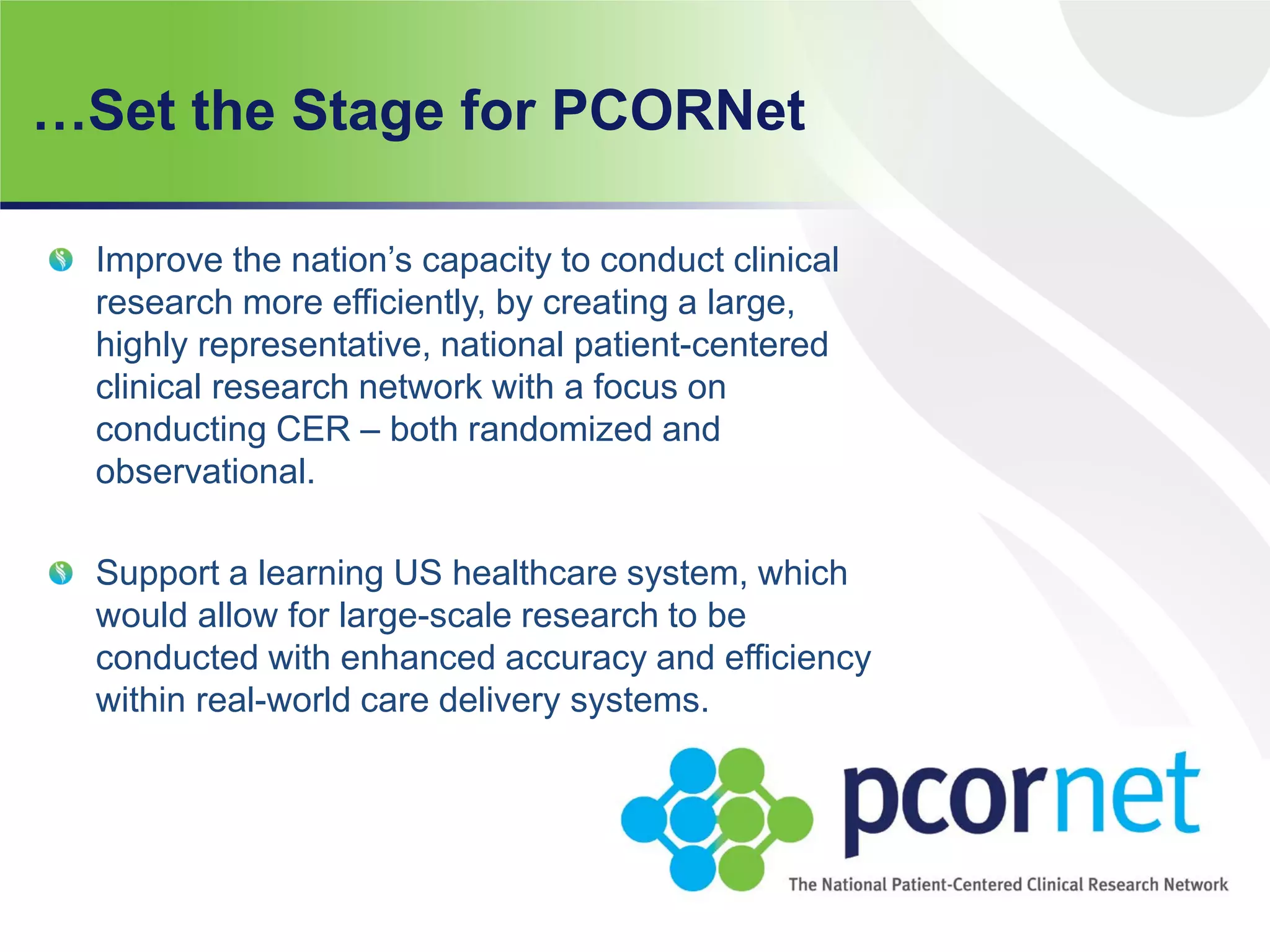 …Set the Stage for PCORNet
Improve the nation’s capacity to conduct clinical
research more efficiently, by creating a large,
highly representative, national patient-centered
clinical research network with a focus on
conducting CER – both randomized and
observational.
Support a learning US healthcare system, which
would allow for large-scale research to be
conducted with enhanced accuracy and efficiency
within real-world care delivery systems.
 
