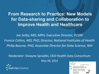 From Research to Practice: New Models
for Data-sharing and Collaboration to
Improve Health and Healthcare
Joe Selby, MD, MPH, Executive Director, PCORI
Francis Collins, MD, PhD, Director, National Institutes of Health
Philip Bourne, PhD, Associate Director for Data Science, NIH
Moderator: Dwayne Spradlin, CEO Health Data Consortium
May 28, 2014
 