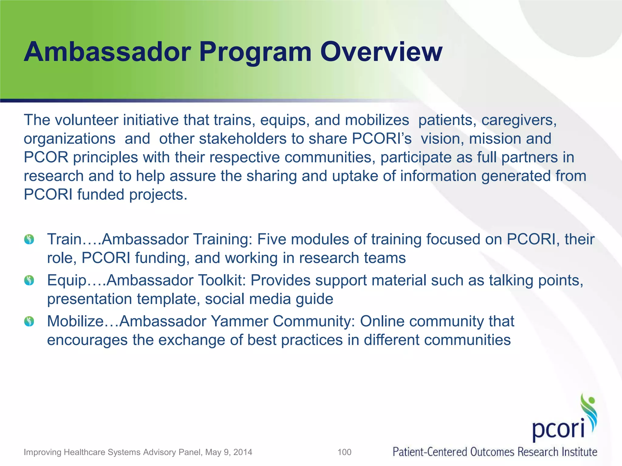 Ambassador Program Overview
Improving Healthcare Systems Advisory Panel, May 9, 2014 100
The volunteer initiative that trains, equips, and mobilizes patients, caregivers,
organizations and other stakeholders to share PCORI’s vision, mission and
PCOR principles with their respective communities, participate as full partners in
research and to help assure the sharing and uptake of information generated from
PCORI funded projects.
Train….Ambassador Training: Five modules of training focused on PCORI, their
role, PCORI funding, and working in research teams
Equip….Ambassador Toolkit: Provides support material such as talking points,
presentation template, social media guide
Mobilize…Ambassador Yammer Community: Online community that
encourages the exchange of best practices in different communities
 