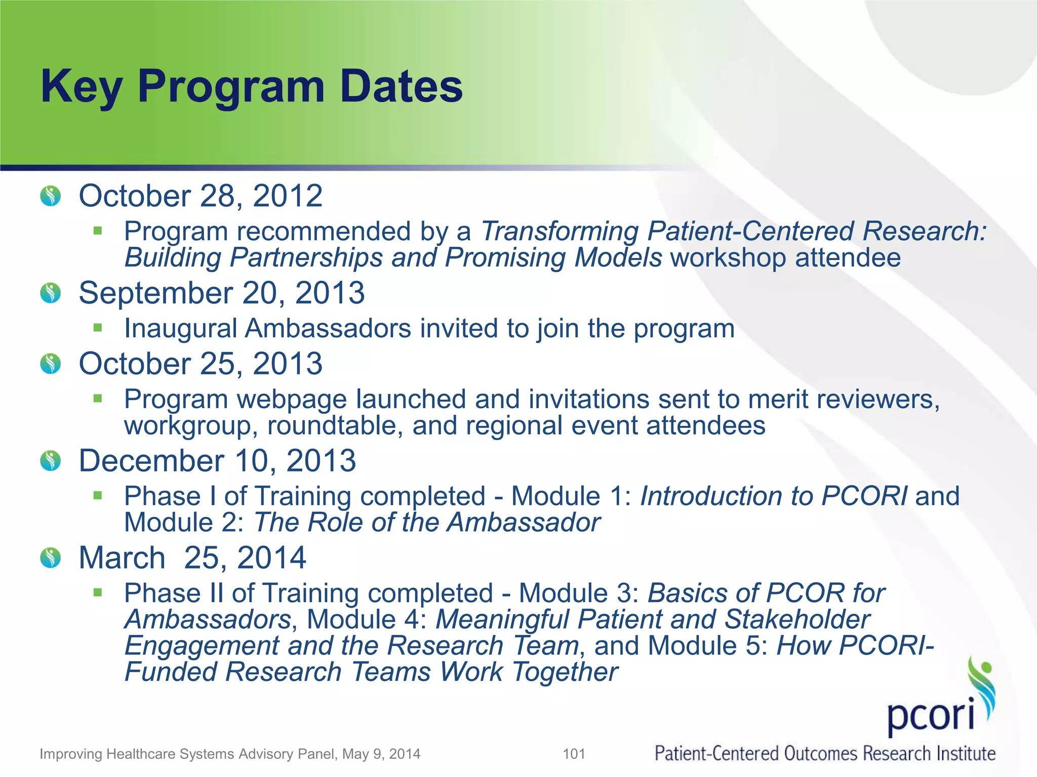 Key Program Dates
Improving Healthcare Systems Advisory Panel, May 9, 2014 101
October 28, 2012
 Program recommended by a Transforming Patient-Centered Research:
Building Partnerships and Promising Models workshop attendee
September 20, 2013
 Inaugural Ambassadors invited to join the program
October 25, 2013
 Program webpage launched and invitations sent to merit reviewers,
workgroup, roundtable, and regional event attendees
December 10, 2013
 Phase I of Training completed - Module 1: Introduction to PCORI and
Module 2: The Role of the Ambassador
March 25, 2014
 Phase II of Training completed - Module 3: Basics of PCOR for
Ambassadors, Module 4: Meaningful Patient and Stakeholder
Engagement and the Research Team, and Module 5: How PCORI-
Funded Research Teams Work Together
 