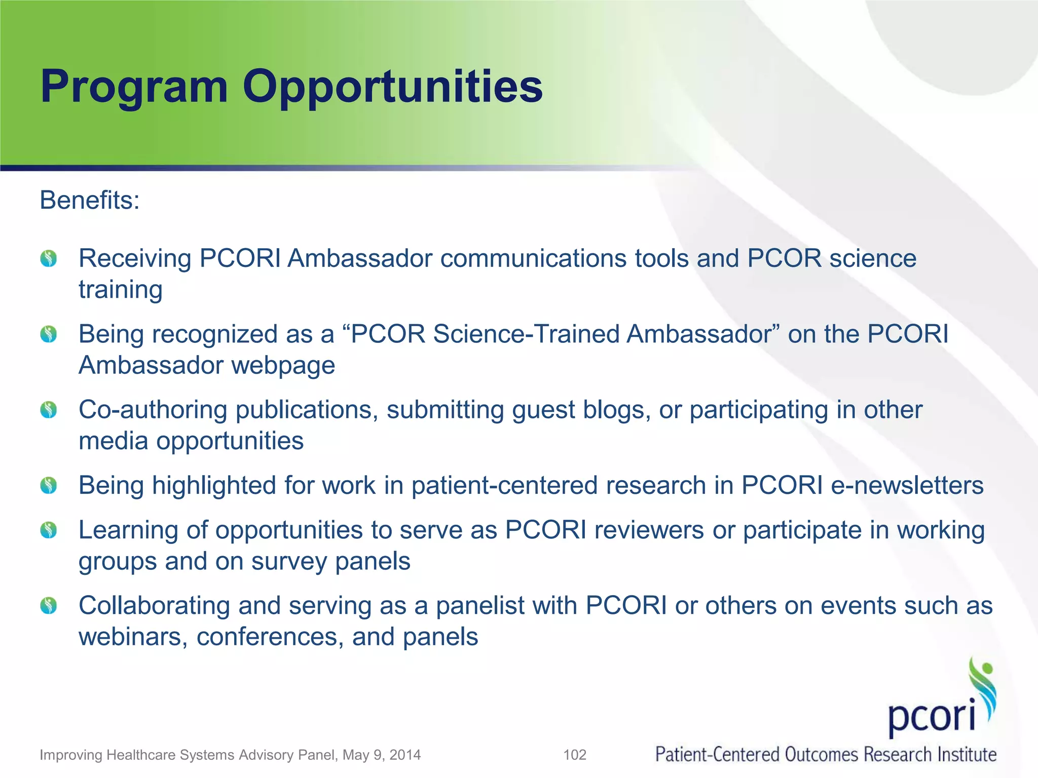 Program Opportunities
Improving Healthcare Systems Advisory Panel, May 9, 2014 102
Benefits:
Receiving PCORI Ambassador communications tools and PCOR science
training
Being recognized as a “PCOR Science-Trained Ambassador” on the PCORI
Ambassador webpage
Co-authoring publications, submitting guest blogs, or participating in other
media opportunities
Being highlighted for work in patient-centered research in PCORI e-newsletters
Learning of opportunities to serve as PCORI reviewers or participate in working
groups and on survey panels
Collaborating and serving as a panelist with PCORI or others on events such as
webinars, conferences, and panels
 