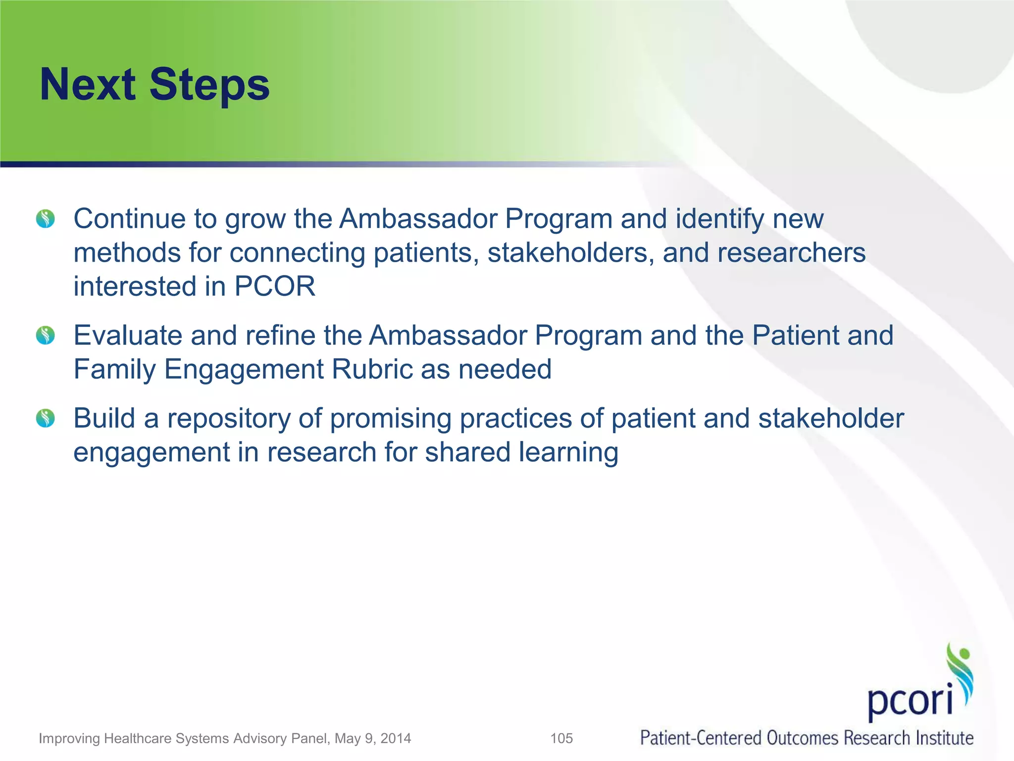 Next Steps
Improving Healthcare Systems Advisory Panel, May 9, 2014 105
Continue to grow the Ambassador Program and identify new
methods for connecting patients, stakeholders, and researchers
interested in PCOR
Evaluate and refine the Ambassador Program and the Patient and
Family Engagement Rubric as needed
Build a repository of promising practices of patient and stakeholder
engagement in research for shared learning
 