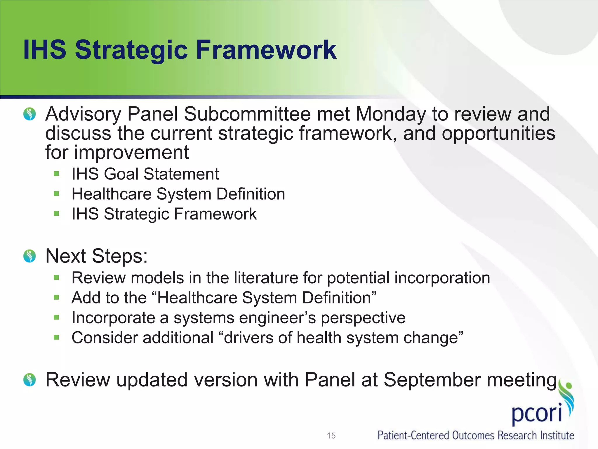 IHS Strategic Framework
Advisory Panel Subcommittee met Monday to review and
discuss the current strategic framework, and opportunities
for improvement
 IHS Goal Statement
 Healthcare System Definition
 IHS Strategic Framework
Next Steps:
 Review models in the literature for potential incorporation
 Add to the “Healthcare System Definition”
 Incorporate a systems engineer’s perspective
 Consider additional “drivers of health system change”
Review updated version with Panel at September meeting
15
 