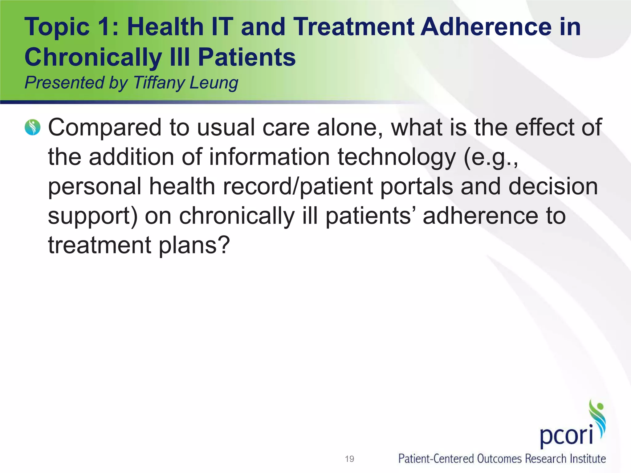 Topic 1: Health IT and Treatment Adherence in
Chronically Ill Patients
Presented by Tiffany Leung
Compared to usual care alone, what is the effect of
the addition of information technology (e.g.,
personal health record/patient portals and decision
support) on chronically ill patients’ adherence to
treatment plans?
19
 