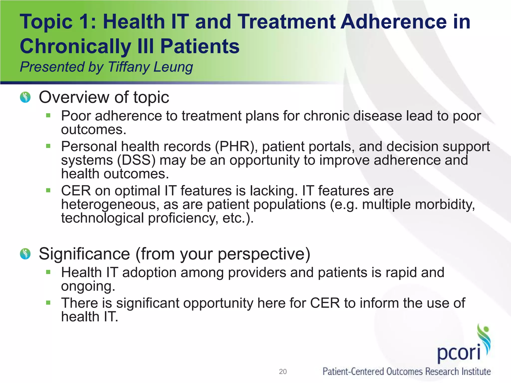 Topic 1: Health IT and Treatment Adherence in
Chronically Ill Patients
Presented by Tiffany Leung
Overview of topic
 Poor adherence to treatment plans for chronic disease lead to poor
outcomes.
 Personal health records (PHR), patient portals, and decision support
systems (DSS) may be an opportunity to improve adherence and
health outcomes.
 CER on optimal IT features is lacking. IT features are
heterogeneous, as are patient populations (e.g. multiple morbidity,
technological proficiency, etc.).
Significance (from your perspective)
 Health IT adoption among providers and patients is rapid and
ongoing.
 There is significant opportunity here for CER to inform the use of
health IT.
20
 