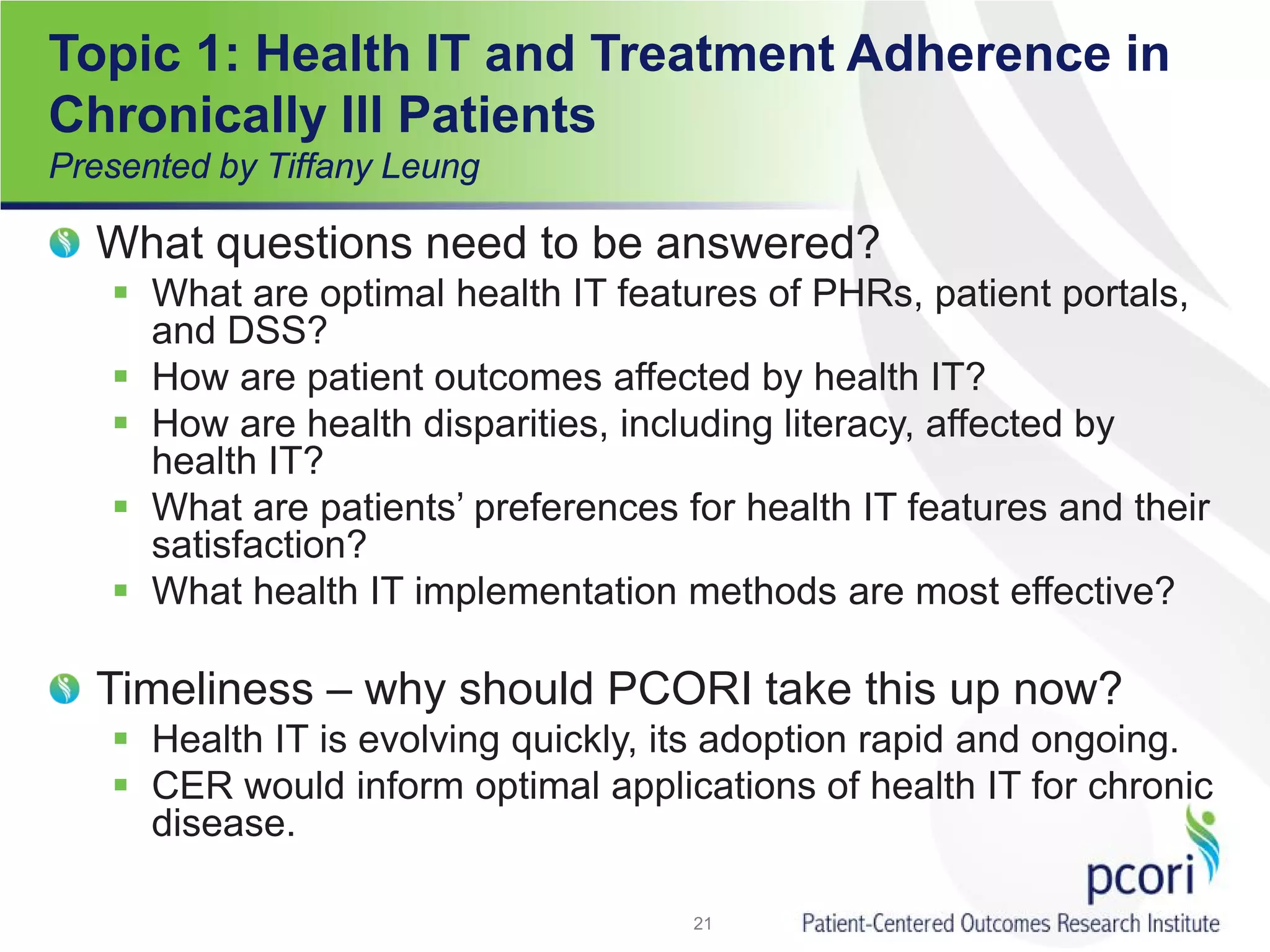 Topic 1: Health IT and Treatment Adherence in
Chronically Ill Patients
Presented by Tiffany Leung
What questions need to be answered?
 What are optimal health IT features of PHRs, patient portals,
and DSS?
 How are patient outcomes affected by health IT?
 How are health disparities, including literacy, affected by
health IT?
 What are patients’ preferences for health IT features and their
satisfaction?
 What health IT implementation methods are most effective?
Timeliness – why should PCORI take this up now?
 Health IT is evolving quickly, its adoption rapid and ongoing.
 CER would inform optimal applications of health IT for chronic
disease.
21
 