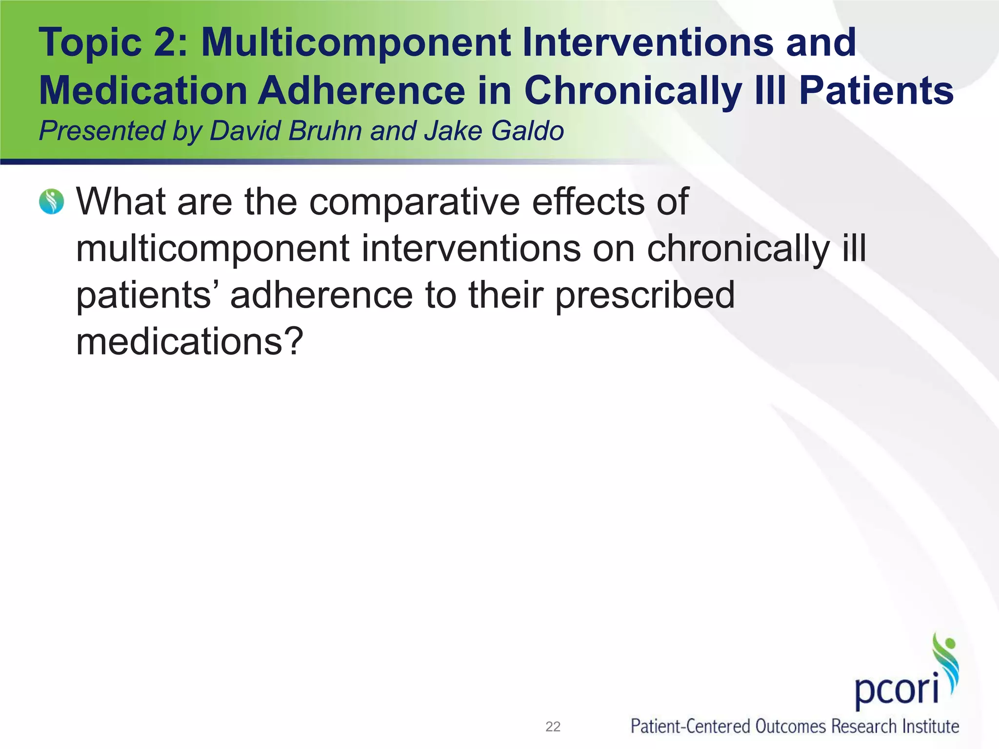 Topic 2: Multicomponent Interventions and
Medication Adherence in Chronically Ill Patients
Presented by David Bruhn and Jake Galdo
What are the comparative effects of
multicomponent interventions on chronically ill
patients’ adherence to their prescribed
medications?
22
 