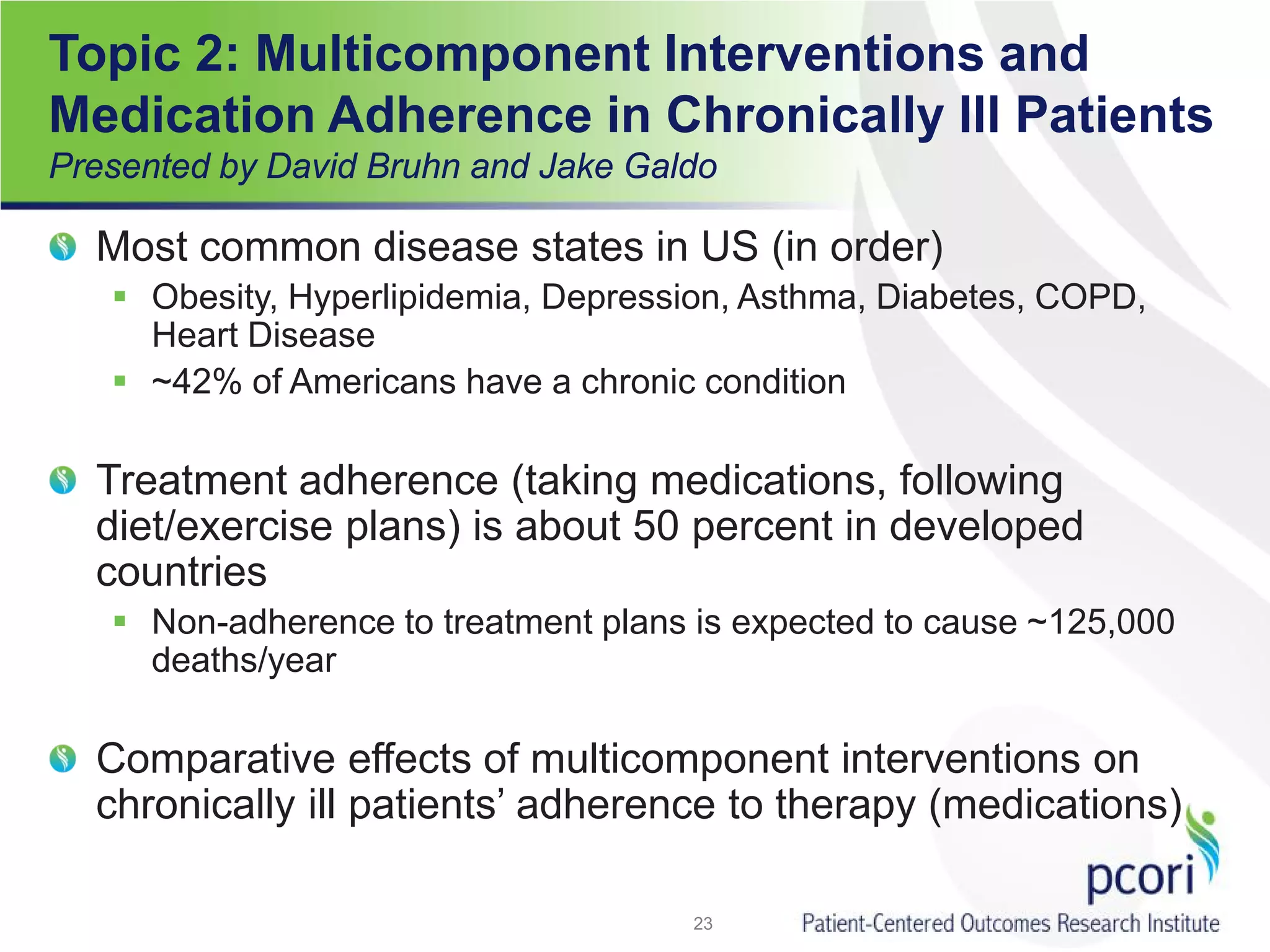 Topic 2: Multicomponent Interventions and
Medication Adherence in Chronically Ill Patients
Presented by David Bruhn and Jake Galdo
Most common disease states in US (in order)
 Obesity, Hyperlipidemia, Depression, Asthma, Diabetes, COPD,
Heart Disease
 ~42% of Americans have a chronic condition
Treatment adherence (taking medications, following
diet/exercise plans) is about 50 percent in developed
countries
 Non-adherence to treatment plans is expected to cause ~125,000
deaths/year
Comparative effects of multicomponent interventions on
chronically ill patients’ adherence to therapy (medications)
23
 