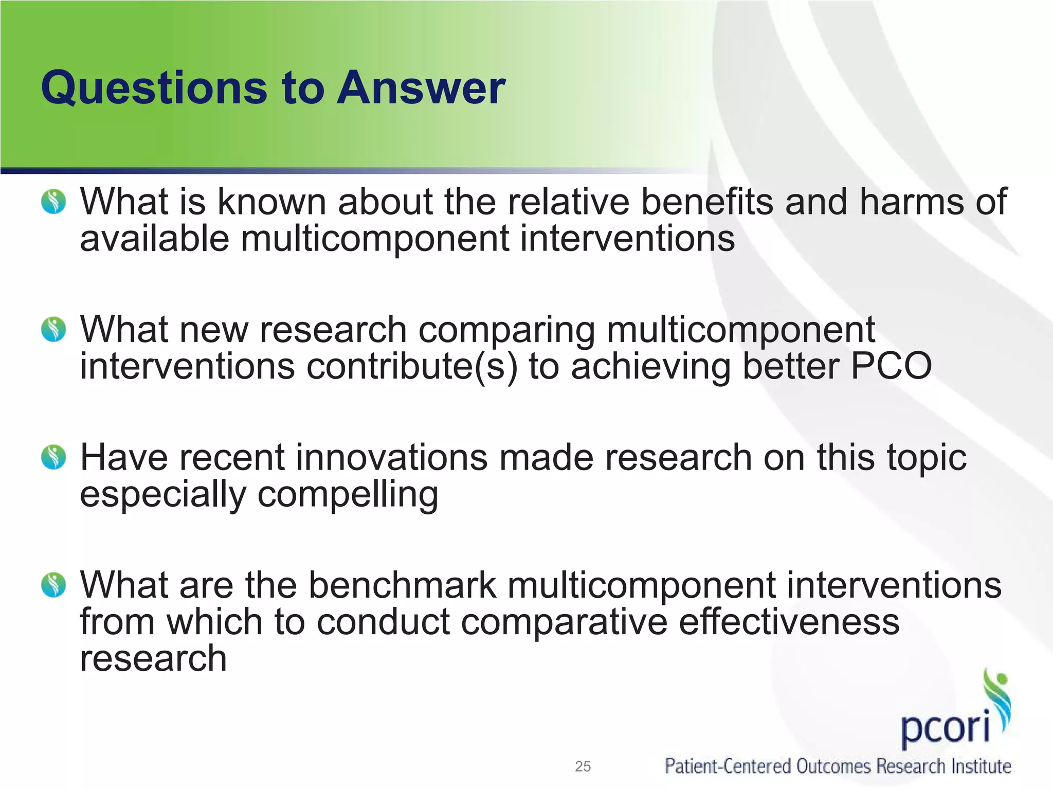 Questions to Answer
What is known about the relative benefits and harms of
available multicomponent interventions
What new research comparing multicomponent
interventions contribute(s) to achieving better PCO
Have recent innovations made research on this topic
especially compelling
What are the benchmark multicomponent interventions
from which to conduct comparative effectiveness
research
25
 