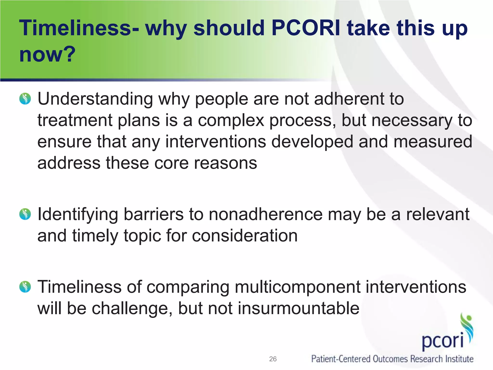 Timeliness- why should PCORI take this up
now?
Understanding why people are not adherent to
treatment plans is a complex process, but necessary to
ensure that any interventions developed and measured
address these core reasons
Identifying barriers to nonadherence may be a relevant
and timely topic for consideration
Timeliness of comparing multicomponent interventions
will be challenge, but not insurmountable
26
 