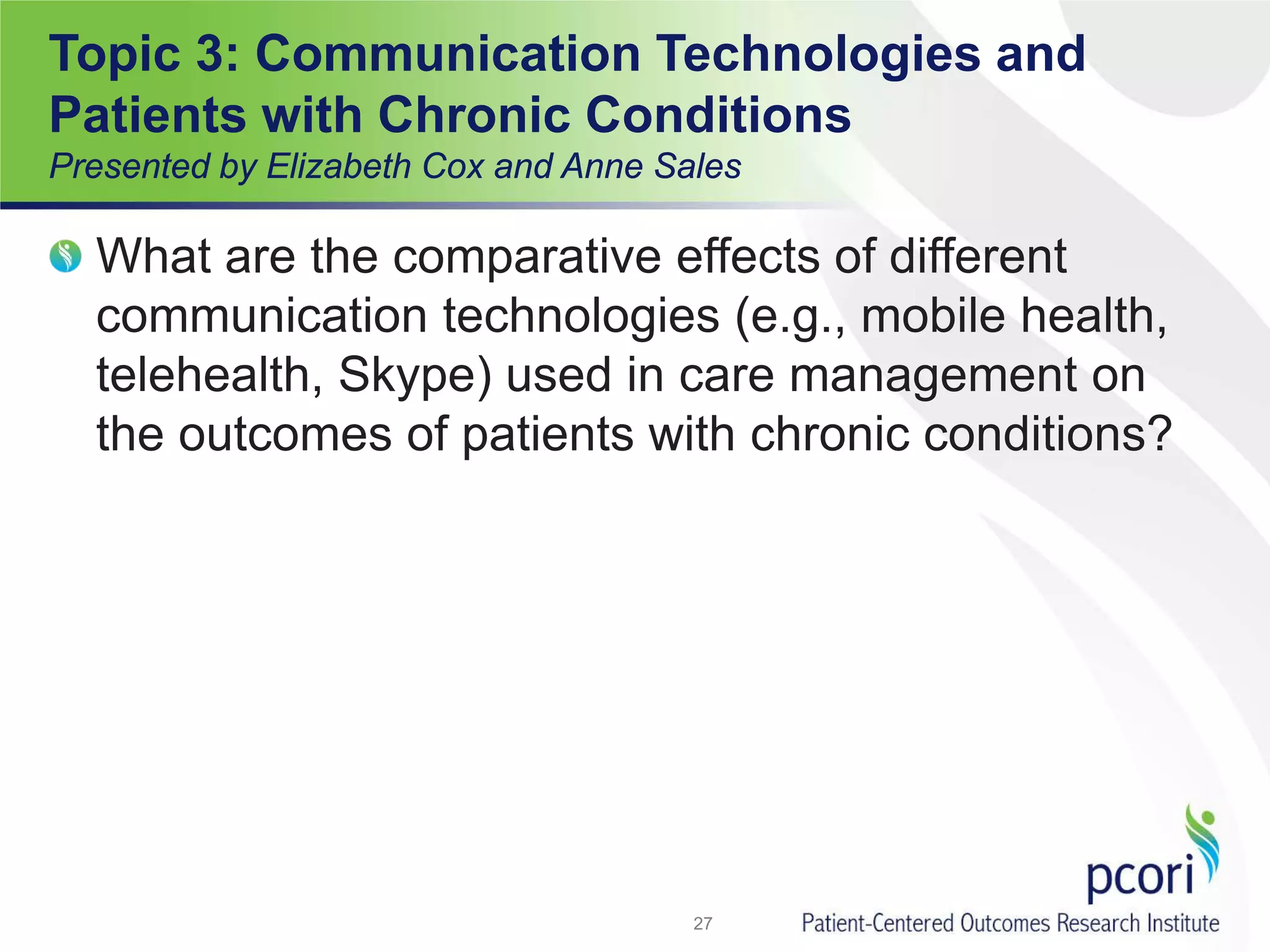 Topic 3: Communication Technologies and
Patients with Chronic Conditions
Presented by Elizabeth Cox and Anne Sales
What are the comparative effects of different
communication technologies (e.g., mobile health,
telehealth, Skype) used in care management on
the outcomes of patients with chronic conditions?
27
 