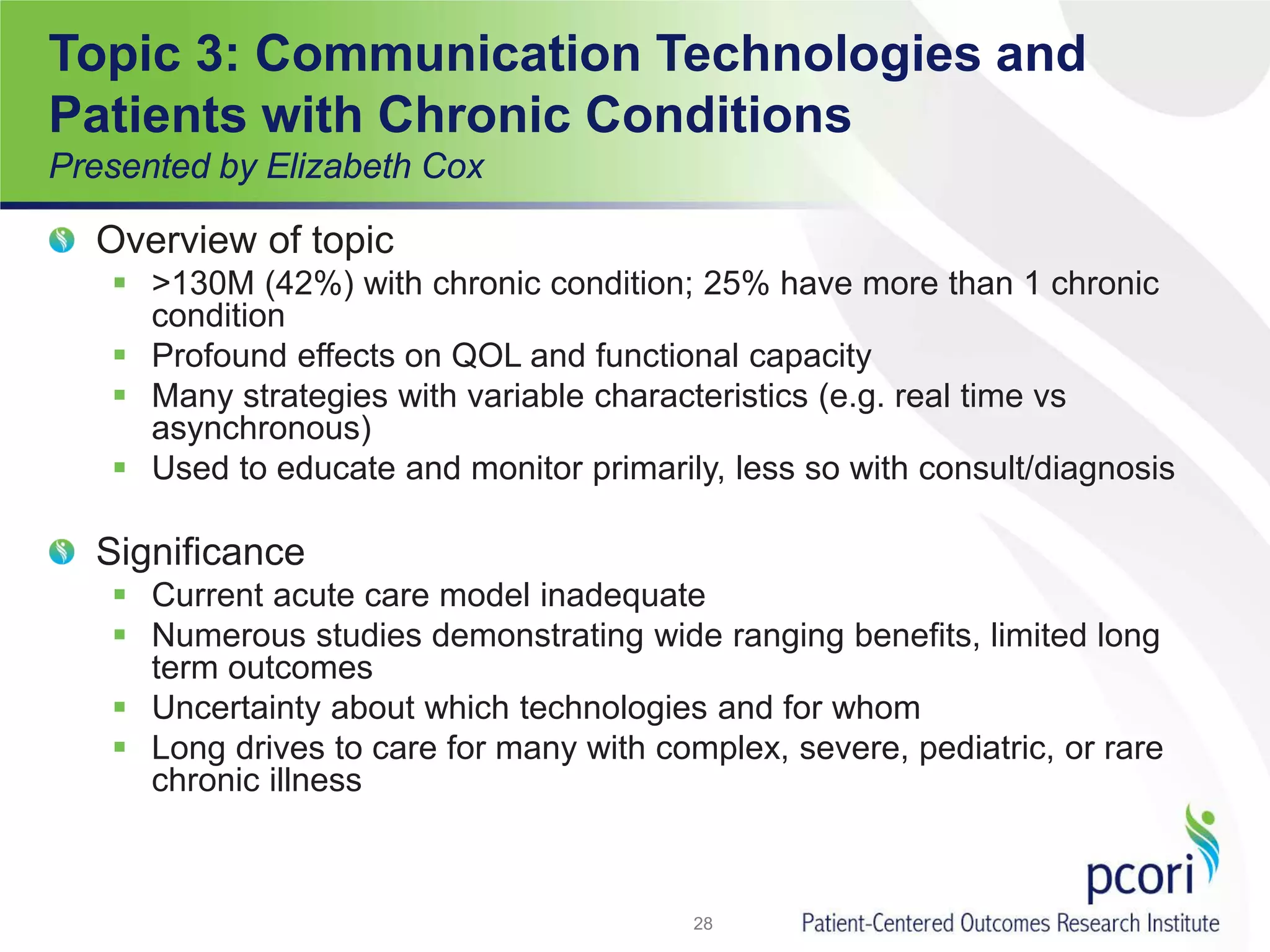 Topic 3: Communication Technologies and
Patients with Chronic Conditions
Presented by Elizabeth Cox
Overview of topic
 >130M (42%) with chronic condition; 25% have more than 1 chronic
condition
 Profound effects on QOL and functional capacity
 Many strategies with variable characteristics (e.g. real time vs
asynchronous)
 Used to educate and monitor primarily, less so with consult/diagnosis
Significance
 Current acute care model inadequate
 Numerous studies demonstrating wide ranging benefits, limited long
term outcomes
 Uncertainty about which technologies and for whom
 Long drives to care for many with complex, severe, pediatric, or rare
chronic illness
28
 