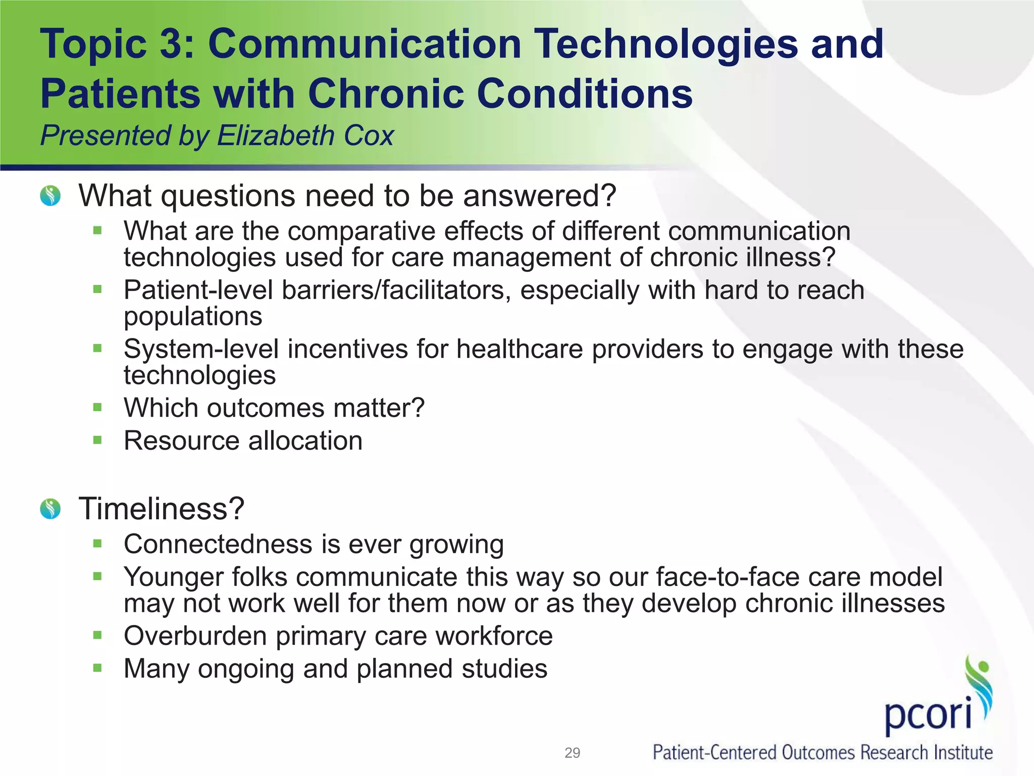 Topic 3: Communication Technologies and
Patients with Chronic Conditions
Presented by Elizabeth Cox
What questions need to be answered?
 What are the comparative effects of different communication
technologies used for care management of chronic illness?
 Patient-level barriers/facilitators, especially with hard to reach
populations
 System-level incentives for healthcare providers to engage with these
technologies
 Which outcomes matter?
 Resource allocation
Timeliness?
 Connectedness is ever growing
 Younger folks communicate this way so our face-to-face care model
may not work well for them now or as they develop chronic illnesses
 Overburden primary care workforce
 Many ongoing and planned studies
29
 