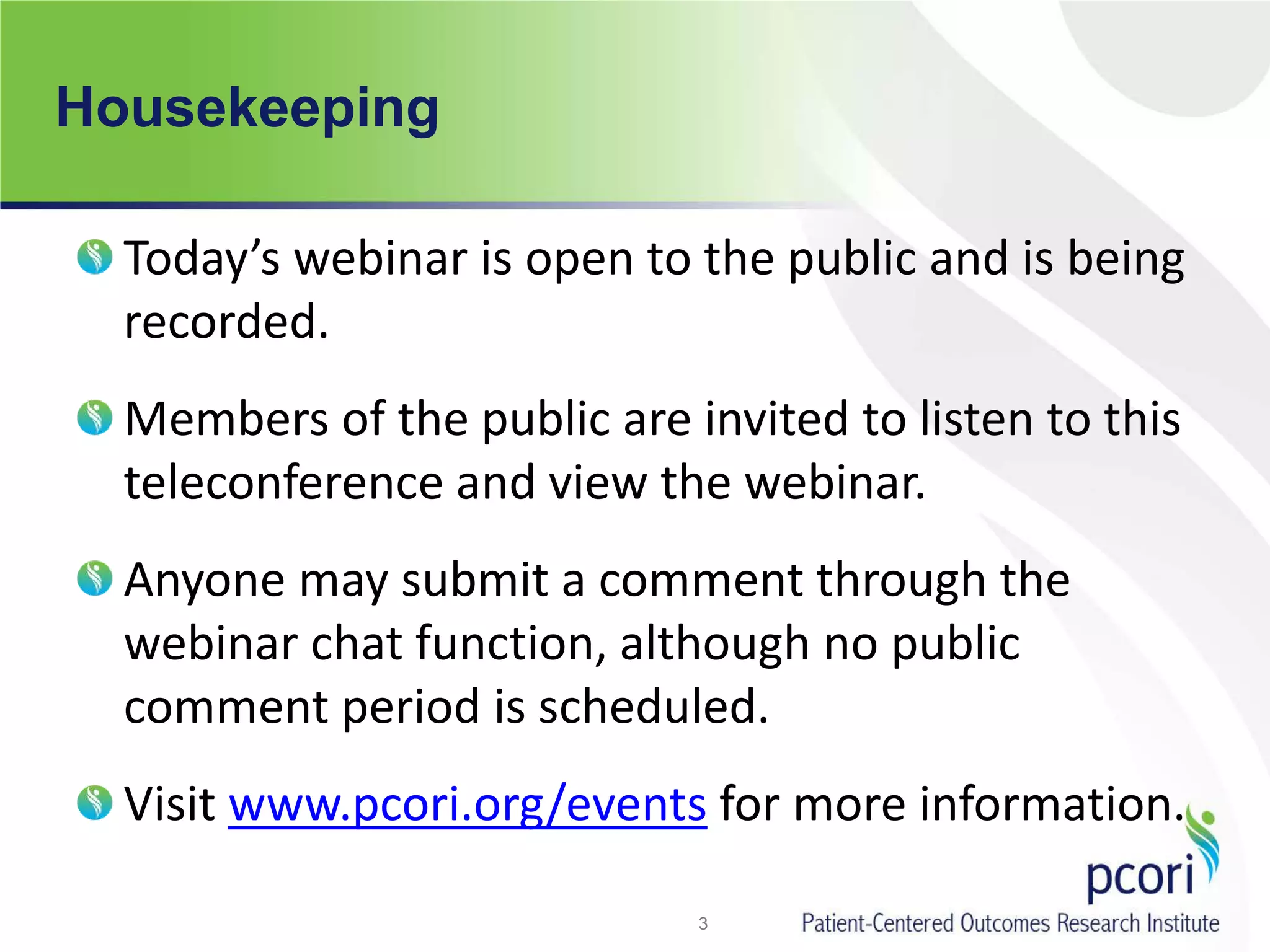 Housekeeping
Today’s webinar is open to the public and is being
recorded.
Members of the public are invited to listen to this
teleconference and view the webinar.
Anyone may submit a comment through the
webinar chat function, although no public
comment period is scheduled.
Visit www.pcori.org/events for more information.
3
 