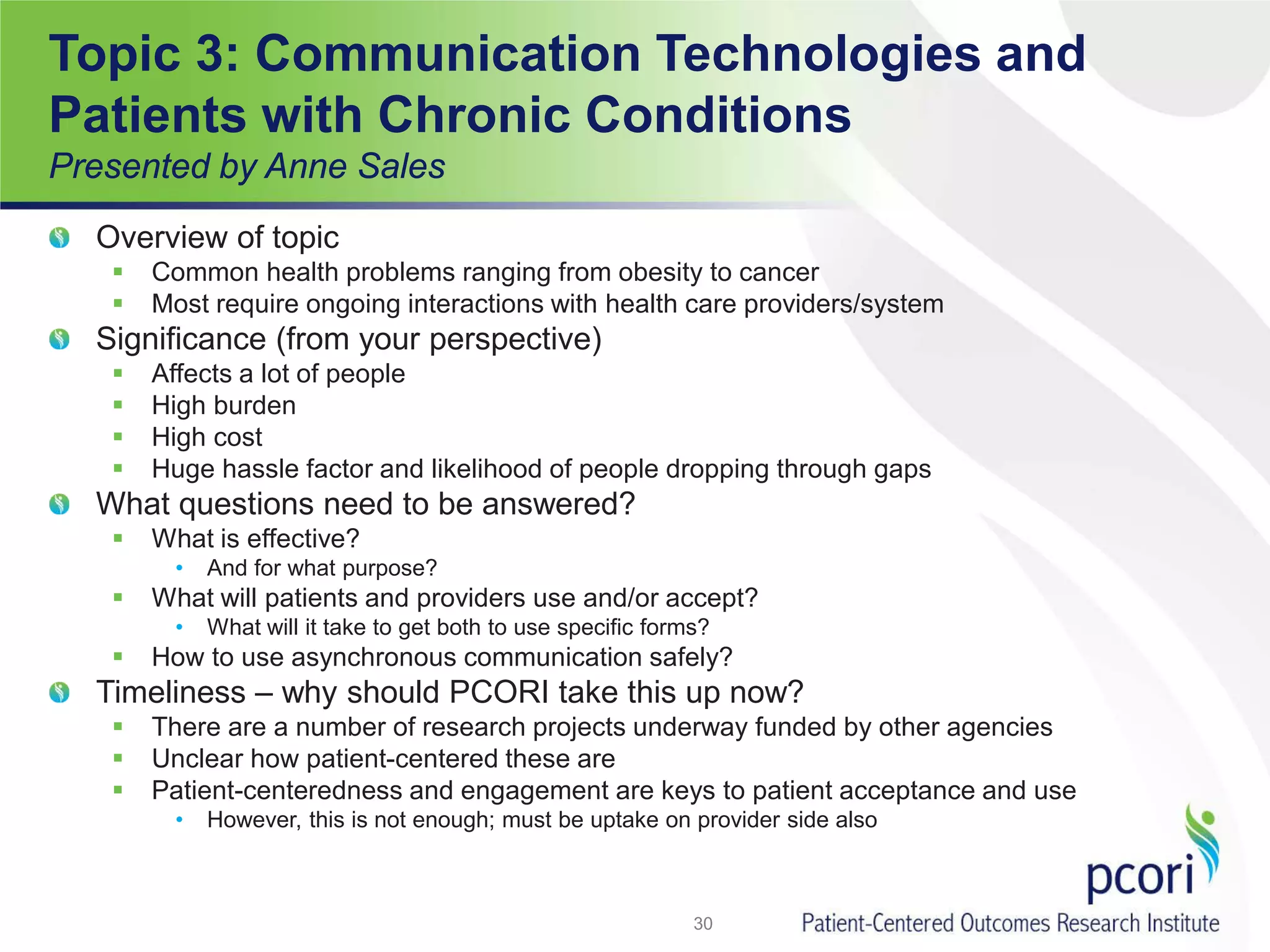 Topic 3: Communication Technologies and
Patients with Chronic Conditions
Presented by Anne Sales
Overview of topic
 Common health problems ranging from obesity to cancer
 Most require ongoing interactions with health care providers/system
Significance (from your perspective)
 Affects a lot of people
 High burden
 High cost
 Huge hassle factor and likelihood of people dropping through gaps
What questions need to be answered?
 What is effective?
• And for what purpose?
 What will patients and providers use and/or accept?
• What will it take to get both to use specific forms?
 How to use asynchronous communication safely?
Timeliness – why should PCORI take this up now?
 There are a number of research projects underway funded by other agencies
 Unclear how patient-centered these are
 Patient-centeredness and engagement are keys to patient acceptance and use
• However, this is not enough; must be uptake on provider side also
30
 