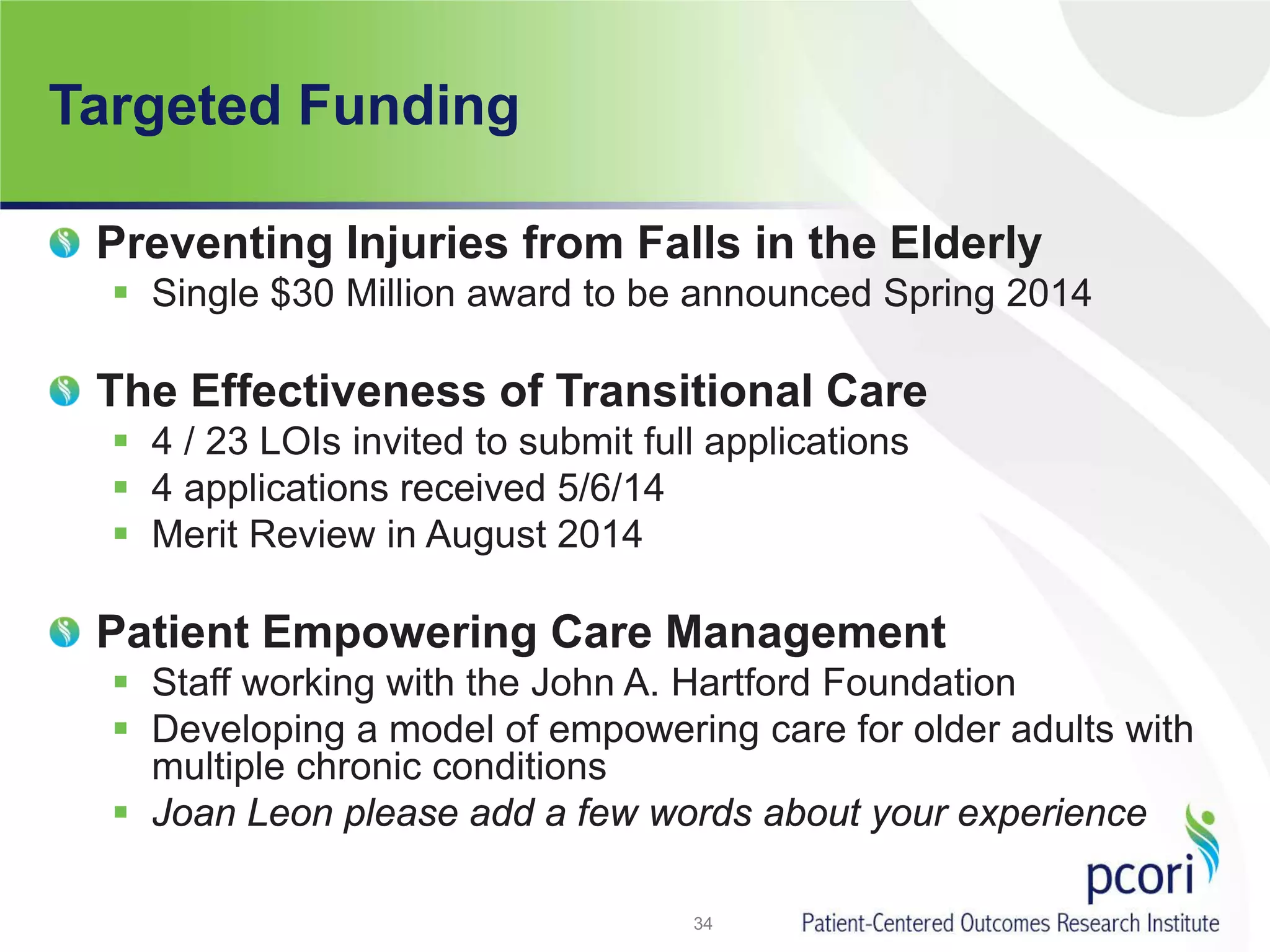Targeted Funding
34
Preventing Injuries from Falls in the Elderly
 Single $30 Million award to be announced Spring 2014
The Effectiveness of Transitional Care
 4 / 23 LOIs invited to submit full applications
 4 applications received 5/6/14
 Merit Review in August 2014
Patient Empowering Care Management
 Staff working with the John A. Hartford Foundation
 Developing a model of empowering care for older adults with
multiple chronic conditions
 Joan Leon please add a few words about your experience
 