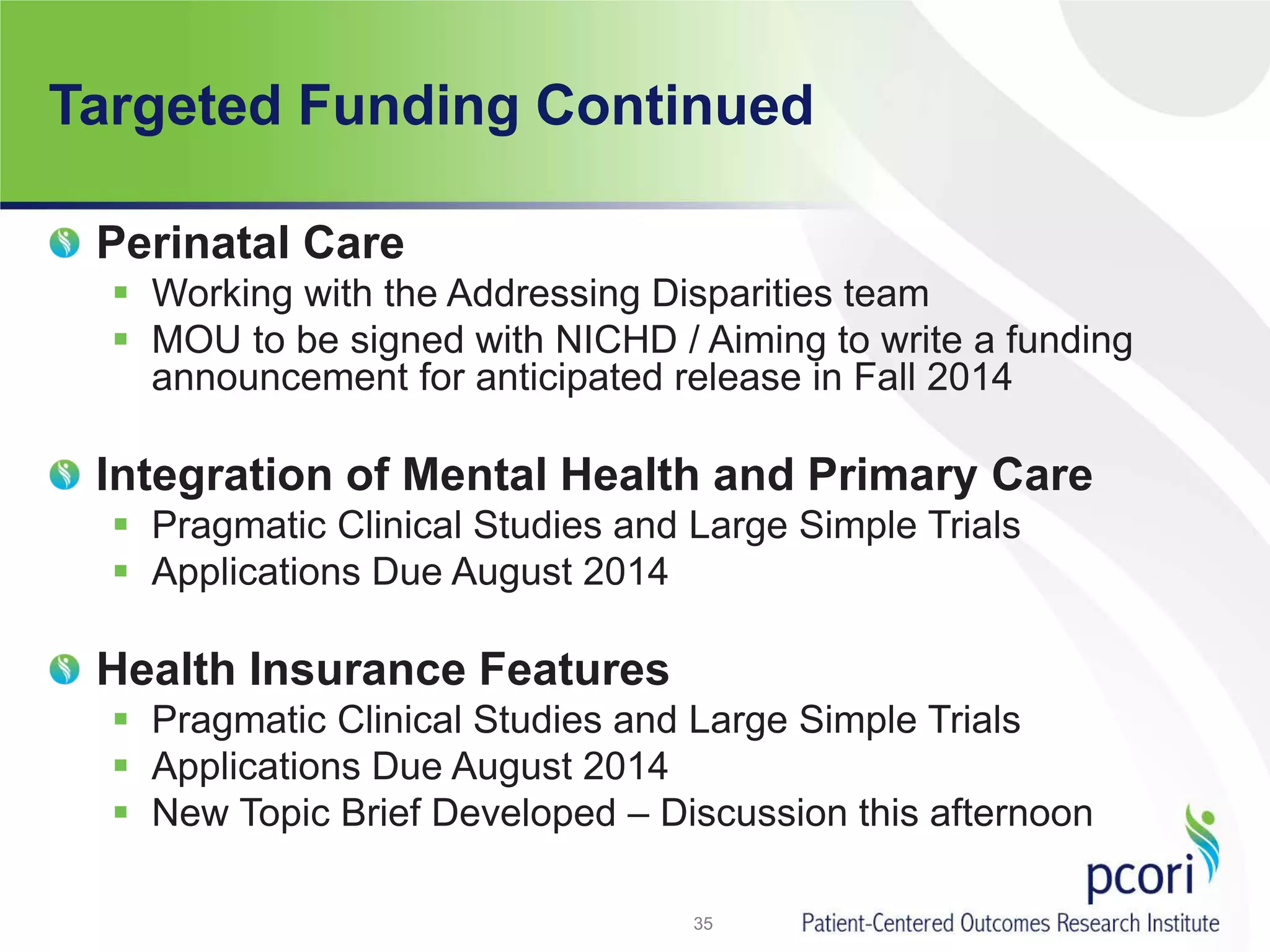 Targeted Funding Continued
Perinatal Care
 Working with the Addressing Disparities team
 MOU to be signed with NICHD / Aiming to write a funding
announcement for anticipated release in Fall 2014
Integration of Mental Health and Primary Care
 Pragmatic Clinical Studies and Large Simple Trials
 Applications Due August 2014
Health Insurance Features
 Pragmatic Clinical Studies and Large Simple Trials
 Applications Due August 2014
 New Topic Brief Developed – Discussion this afternoon
35
 