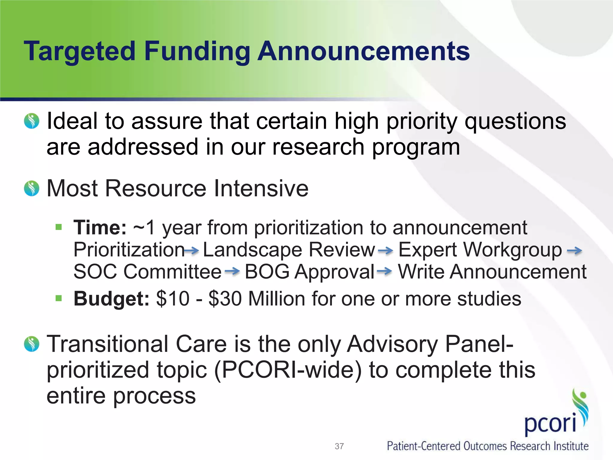 Targeted Funding Announcements
Ideal to assure that certain high priority questions
are addressed in our research program
Most Resource Intensive
 Time: ~1 year from prioritization to announcement
Prioritization Landscape Review Expert Workgroup
SOC Committee BOG Approval Write Announcement
 Budget: $10 - $30 Million for one or more studies
Transitional Care is the only Advisory Panel-
prioritized topic (PCORI-wide) to complete this
entire process
37
 