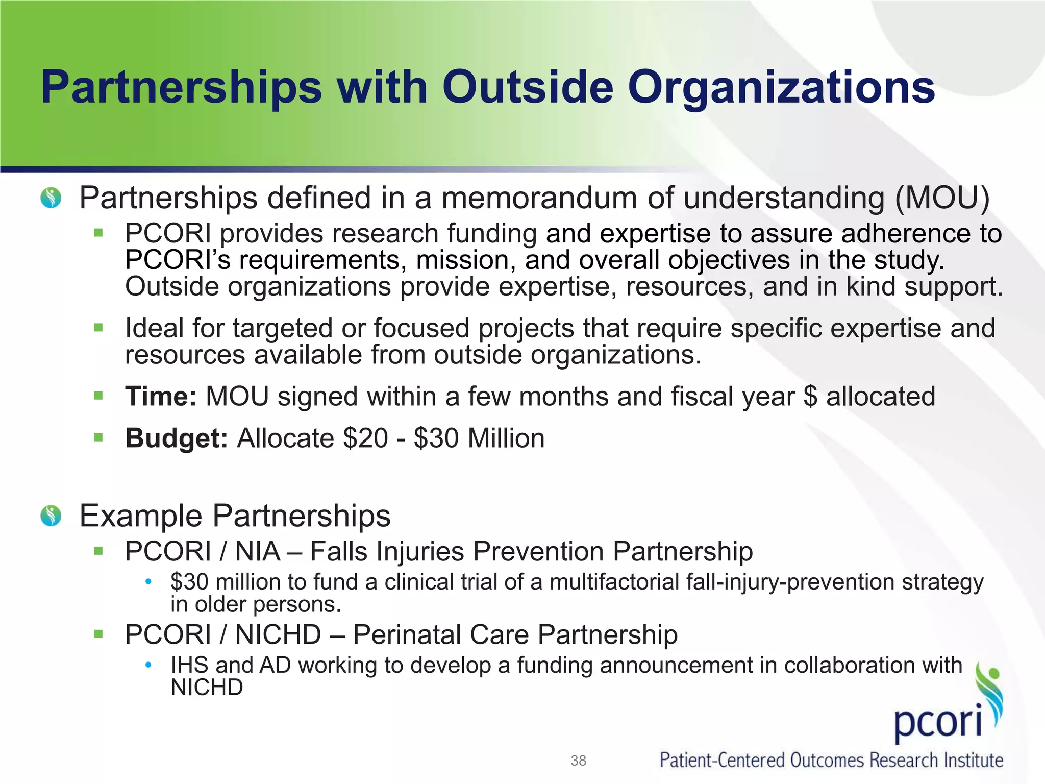 Partnerships with Outside Organizations
Partnerships defined in a memorandum of understanding (MOU)
 PCORI provides research funding and expertise to assure adherence to
PCORI’s requirements, mission, and overall objectives in the study.
Outside organizations provide expertise, resources, and in kind support.
 Ideal for targeted or focused projects that require specific expertise and
resources available from outside organizations.
 Time: MOU signed within a few months and fiscal year $ allocated
 Budget: Allocate $20 - $30 Million
Example Partnerships
 PCORI / NIA – Falls Injuries Prevention Partnership
• $30 million to fund a clinical trial of a multifactorial fall-injury-prevention strategy
in older persons.
 PCORI / NICHD – Perinatal Care Partnership
• IHS and AD working to develop a funding announcement in collaboration with
NICHD
38
 