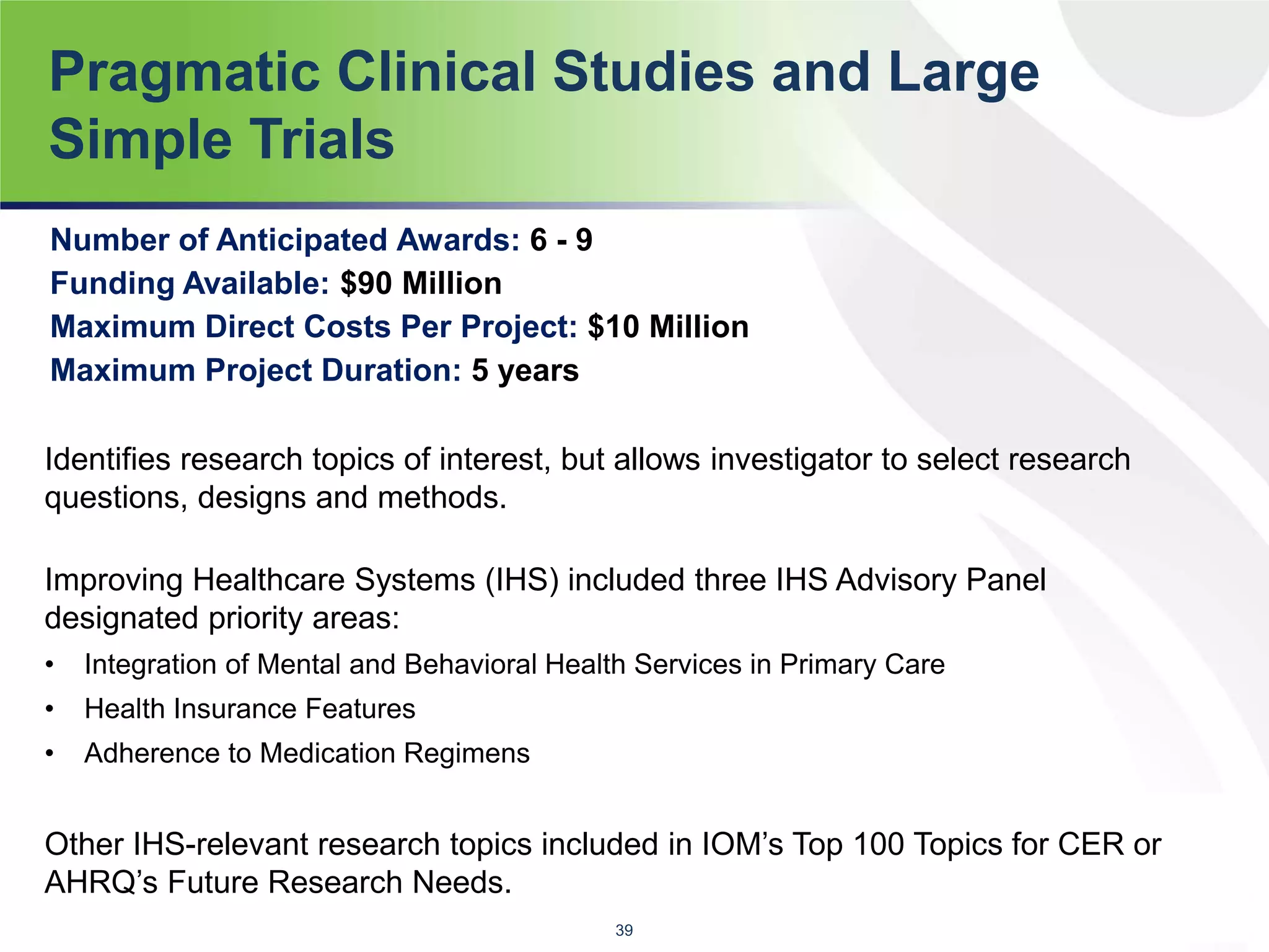 Pragmatic Clinical Studies and Large
Simple Trials
Identifies research topics of interest, but allows investigator to select research
questions, designs and methods.
Improving Healthcare Systems (IHS) included three IHS Advisory Panel
designated priority areas:
• Integration of Mental and Behavioral Health Services in Primary Care
• Health Insurance Features
• Adherence to Medication Regimens
Other IHS-relevant research topics included in IOM’s Top 100 Topics for CER or
AHRQ’s Future Research Needs.
39
Number of Anticipated Awards: 6 - 9
Funding Available: $90 Million
Maximum Direct Costs Per Project: $10 Million
Maximum Project Duration: 5 years
 