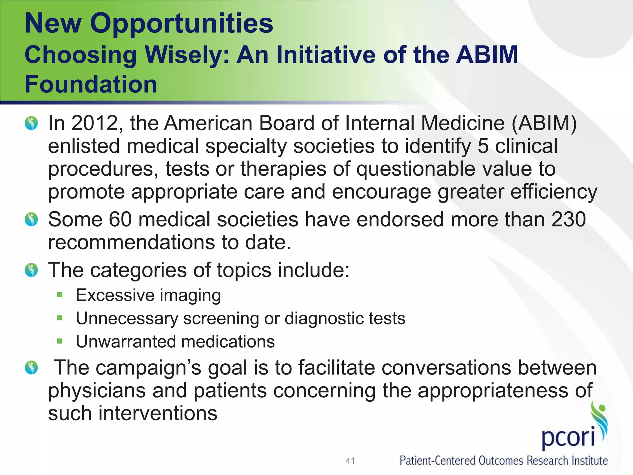 New Opportunities
Choosing Wisely: An Initiative of the ABIM
Foundation
In 2012, the American Board of Internal Medicine (ABIM)
enlisted medical specialty societies to identify 5 clinical
procedures, tests or therapies of questionable value to
promote appropriate care and encourage greater efficiency
Some 60 medical societies have endorsed more than 230
recommendations to date.
The categories of topics include:
 Excessive imaging
 Unnecessary screening or diagnostic tests
 Unwarranted medications
The campaign’s goal is to facilitate conversations between
physicians and patients concerning the appropriateness of
such interventions
41
 