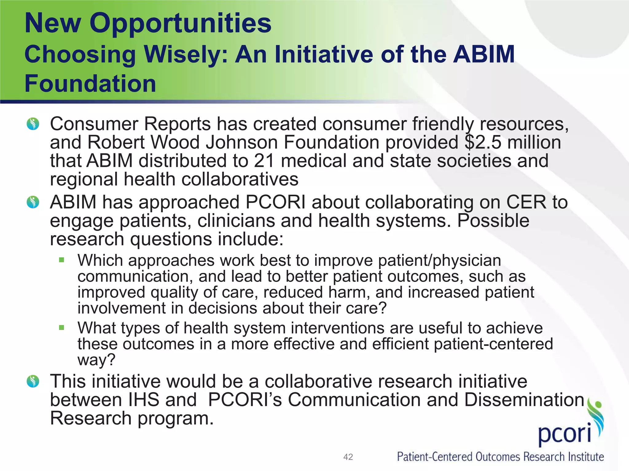 New Opportunities
Choosing Wisely: An Initiative of the ABIM
Foundation
Consumer Reports has created consumer friendly resources,
and Robert Wood Johnson Foundation provided $2.5 million
that ABIM distributed to 21 medical and state societies and
regional health collaboratives
ABIM has approached PCORI about collaborating on CER to
engage patients, clinicians and health systems. Possible
research questions include:
 Which approaches work best to improve patient/physician
communication, and lead to better patient outcomes, such as
improved quality of care, reduced harm, and increased patient
involvement in decisions about their care?
 What types of health system interventions are useful to achieve
these outcomes in a more effective and efficient patient-centered
way?
This initiative would be a collaborative research initiative
between IHS and PCORI’s Communication and Dissemination
Research program.
42
 