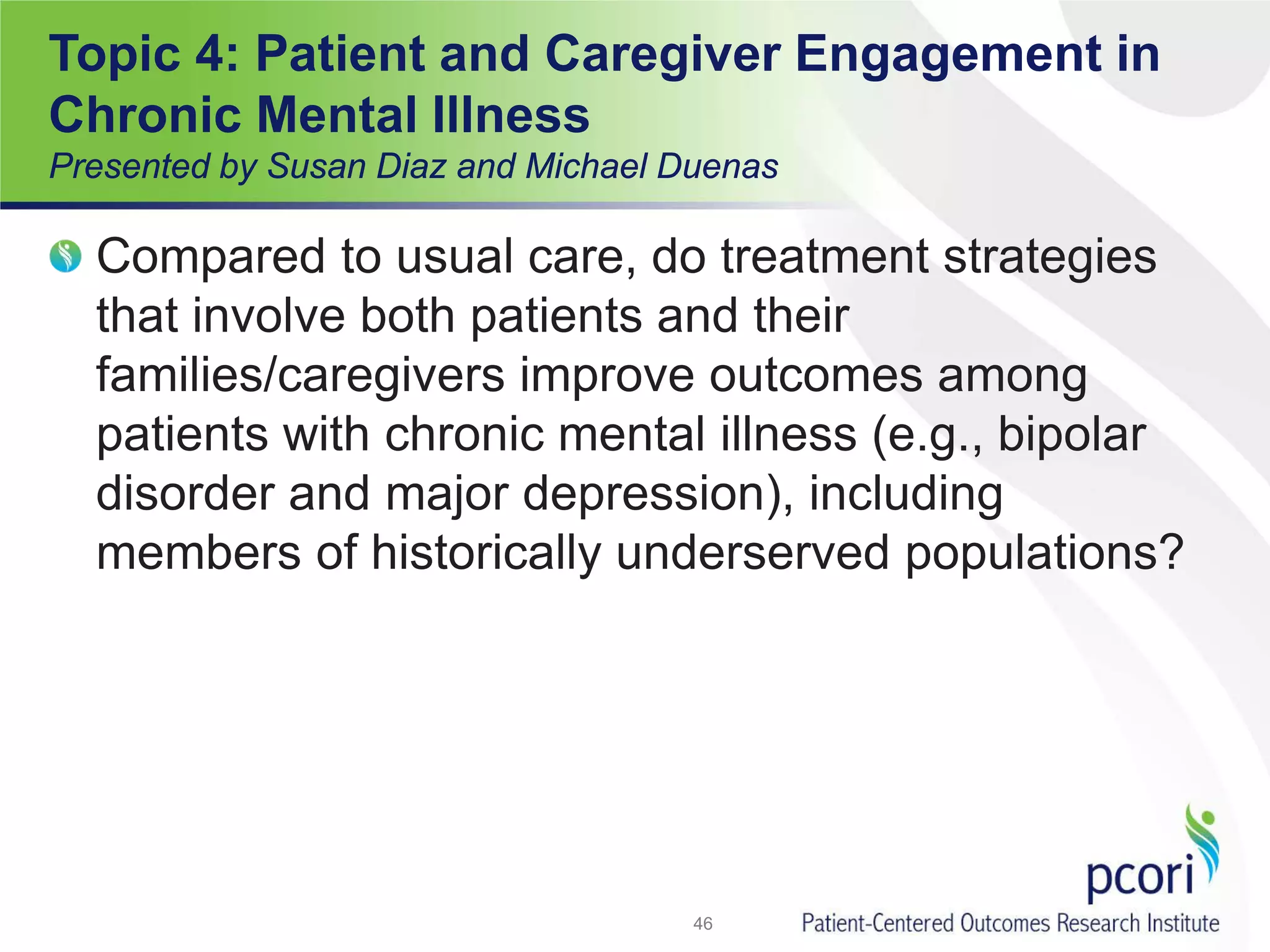 Compared to usual care, do treatment strategies
that involve both patients and their
families/caregivers improve outcomes among
patients with chronic mental illness (e.g., bipolar
disorder and major depression), including
members of historically underserved populations?
46
Topic 4: Patient and Caregiver Engagement in
Chronic Mental Illness
Presented by Susan Diaz and Michael Duenas
 