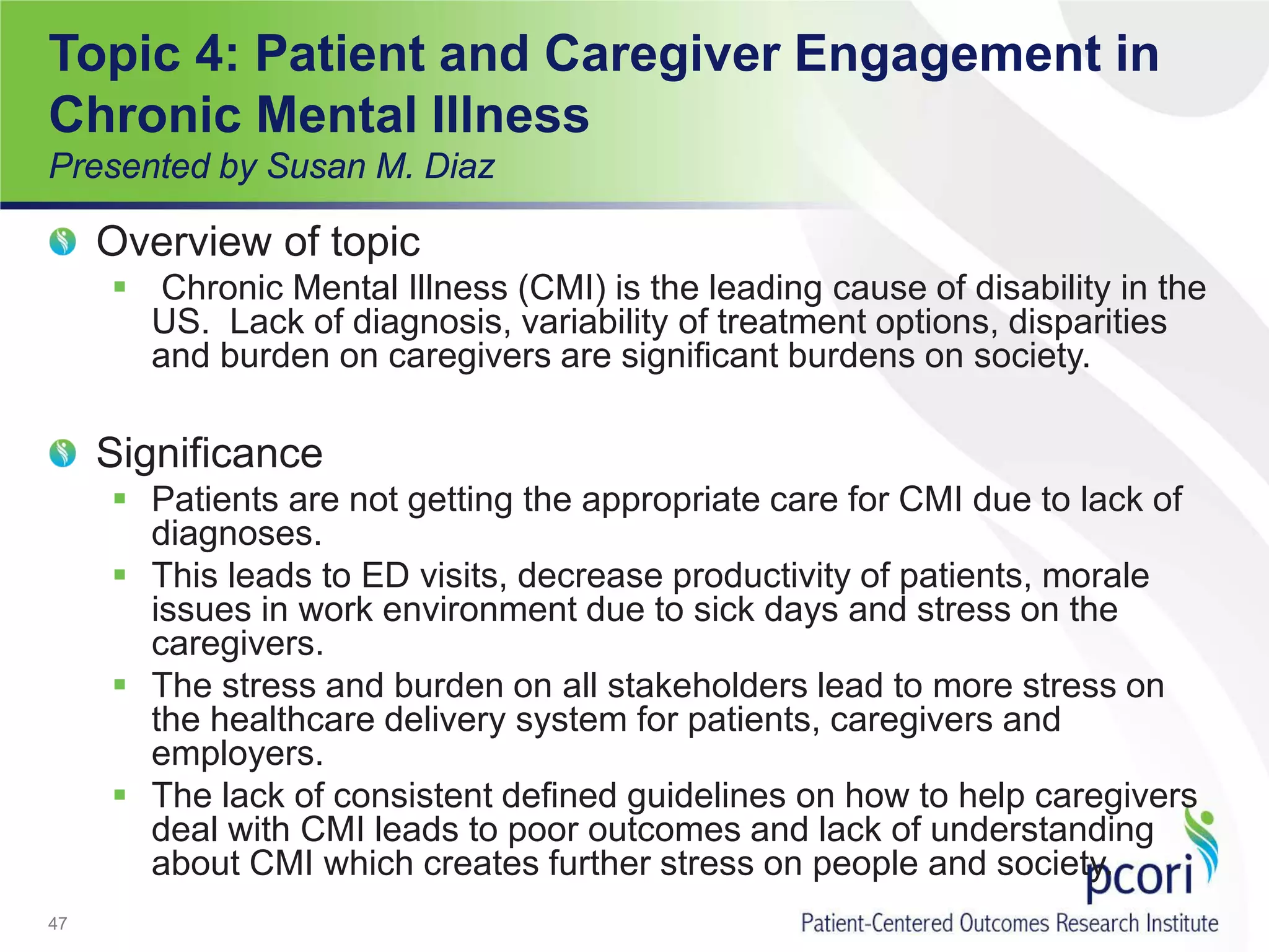 Topic 4: Patient and Caregiver Engagement in
Chronic Mental Illness
Presented by Susan M. Diaz
Overview of topic
 Chronic Mental Illness (CMI) is the leading cause of disability in the
US. Lack of diagnosis, variability of treatment options, disparities
and burden on caregivers are significant burdens on society.
Significance
 Patients are not getting the appropriate care for CMI due to lack of
diagnoses.
 This leads to ED visits, decrease productivity of patients, morale
issues in work environment due to sick days and stress on the
caregivers.
 The stress and burden on all stakeholders lead to more stress on
the healthcare delivery system for patients, caregivers and
employers.
 The lack of consistent defined guidelines on how to help caregivers
deal with CMI leads to poor outcomes and lack of understanding
about CMI which creates further stress on people and society.
47
 