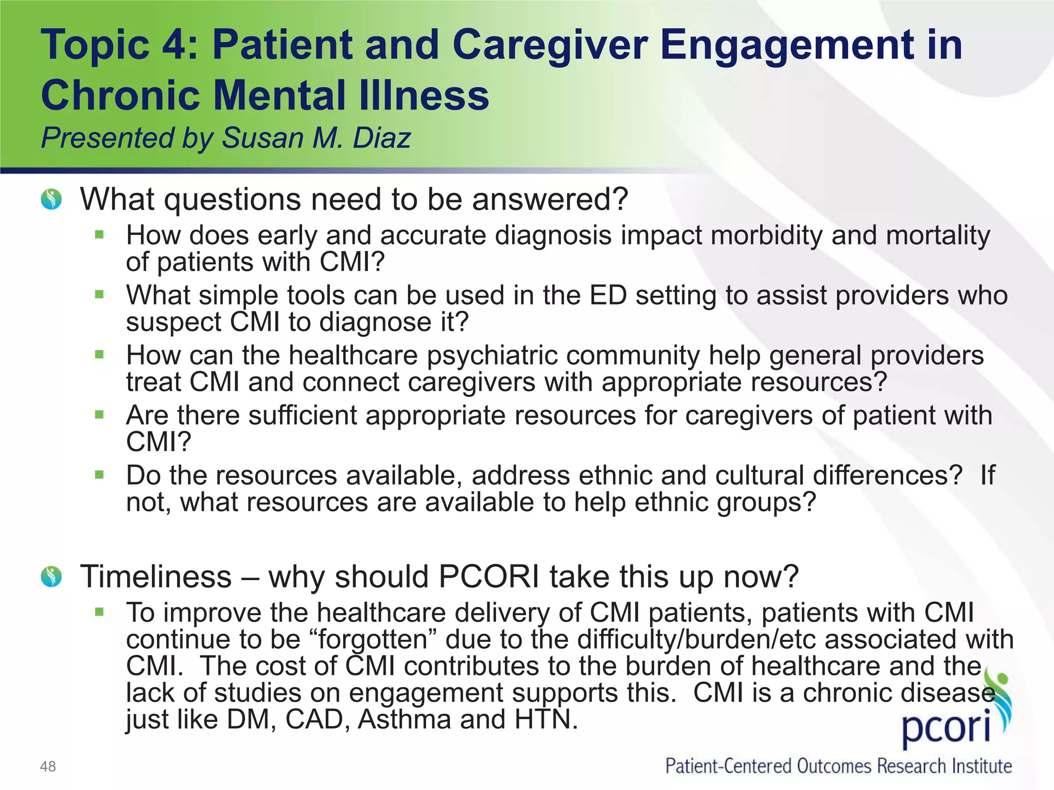 Topic 4: Patient and Caregiver Engagement in
Chronic Mental Illness
Presented by Susan M. Diaz
What questions need to be answered?
 How does early and accurate diagnosis impact morbidity and mortality
of patients with CMI?
 What simple tools can be used in the ED setting to assist providers who
suspect CMI to diagnose it?
 How can the healthcare psychiatric community help general providers
treat CMI and connect caregivers with appropriate resources?
 Are there sufficient appropriate resources for caregivers of patient with
CMI?
 Do the resources available, address ethnic and cultural differences? If
not, what resources are available to help ethnic groups?
Timeliness – why should PCORI take this up now?
 To improve the healthcare delivery of CMI patients, patients with CMI
continue to be “forgotten” due to the difficulty/burden/etc associated with
CMI. The cost of CMI contributes to the burden of healthcare and the
lack of studies on engagement supports this. CMI is a chronic disease
just like DM, CAD, Asthma and HTN.
48
 