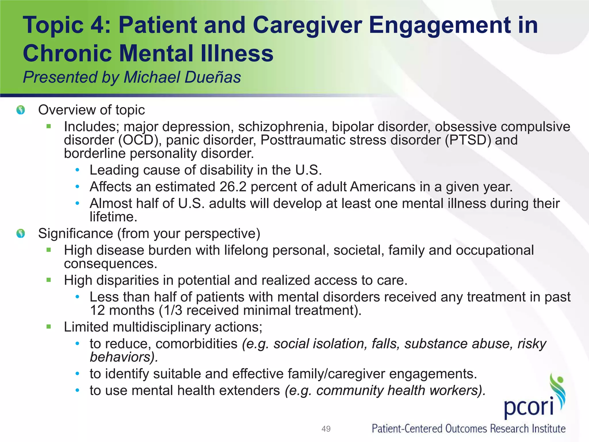 Topic 4: Patient and Caregiver Engagement in
Chronic Mental Illness
Presented by Michael Dueñas
Overview of topic
 Includes; major depression, schizophrenia, bipolar disorder, obsessive compulsive
disorder (OCD), panic disorder, Posttraumatic stress disorder (PTSD) and
borderline personality disorder.
• Leading cause of disability in the U.S.
• Affects an estimated 26.2 percent of adult Americans in a given year.
• Almost half of U.S. adults will develop at least one mental illness during their
lifetime.
Significance (from your perspective)
 High disease burden with lifelong personal, societal, family and occupational
consequences.
 High disparities in potential and realized access to care.
• Less than half of patients with mental disorders received any treatment in past
12 months (1/3 received minimal treatment).
 Limited multidisciplinary actions;
• to reduce, comorbidities (e.g. social isolation, falls, substance abuse, risky
behaviors).
• to identify suitable and effective family/caregiver engagements.
• to use mental health extenders (e.g. community health workers).
49
 