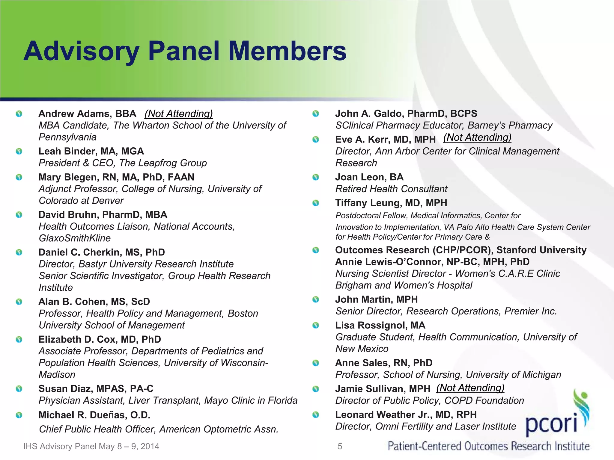 Advisory Panel Members
Andrew Adams, BBA 
MBA Candidate, The Wharton School of the University of
Pennsylvania
Leah Binder, MA, MGA
President & CEO, The Leapfrog Group
Mary Blegen, RN, MA, PhD, FAAN 
Adjunct Professor, College of Nursing, University of
Colorado at Denver
David Bruhn, PharmD, MBA
Health Outcomes Liaison, National Accounts,
GlaxoSmithKline
Daniel C. Cherkin, MS, PhD
Director, Bastyr University Research Institute
Senior Scientific Investigator, Group Health Research
Institute
Alan B. Cohen, MS, ScD
Professor, Health Policy and Management, Boston
University School of Management
Elizabeth D. Cox, MD, PhD  
Associate Professor, Departments of Pediatrics and
Population Health Sciences, University of Wisconsin-
Madison
Susan Diaz, MPAS, PA-C
Physician Assistant, Liver Transplant, Mayo Clinic in Florida
Michael R. Dueñas, O.D.
Chief Public Health Officer, American Optometric Assn.
John A. Galdo, PharmD, BCPS
SClinical Pharmacy Educator, Barney’s Pharmacy
Eve A. Kerr, MD, MPH
Director, Ann Arbor Center for Clinical Management
Research
Joan Leon, BA
Retired Health Consultant 
Tiffany Leung, MD, MPH
Postdoctoral Fellow, Medical Informatics, Center for
Innovation to Implementation, VA Palo Alto Health Care System Center
for Health Policy/Center for Primary Care &
Outcomes Research (CHP/PCOR), Stanford University
Annie Lewis-O’Connor, NP-BC, MPH, PhD
Nursing Scientist Director - Women's C.A.R.E Clinic
Brigham and Women's Hospital
John Martin, MPH
Senior Director, Research Operations, Premier Inc.
Lisa Rossignol, MA
Graduate Student, Health Communication, University of
New Mexico
Anne Sales, RN, PhD
Professor, School of Nursing, University of Michigan
Jamie Sullivan, MPH 
Director of Public Policy, COPD Foundation
Leonard Weather Jr., MD, RPH
Director, Omni Fertility and Laser Institute
5IHS Advisory Panel May 8 – 9, 2014
(Not Attending)
(Not Attending)
(Not Attending)
 