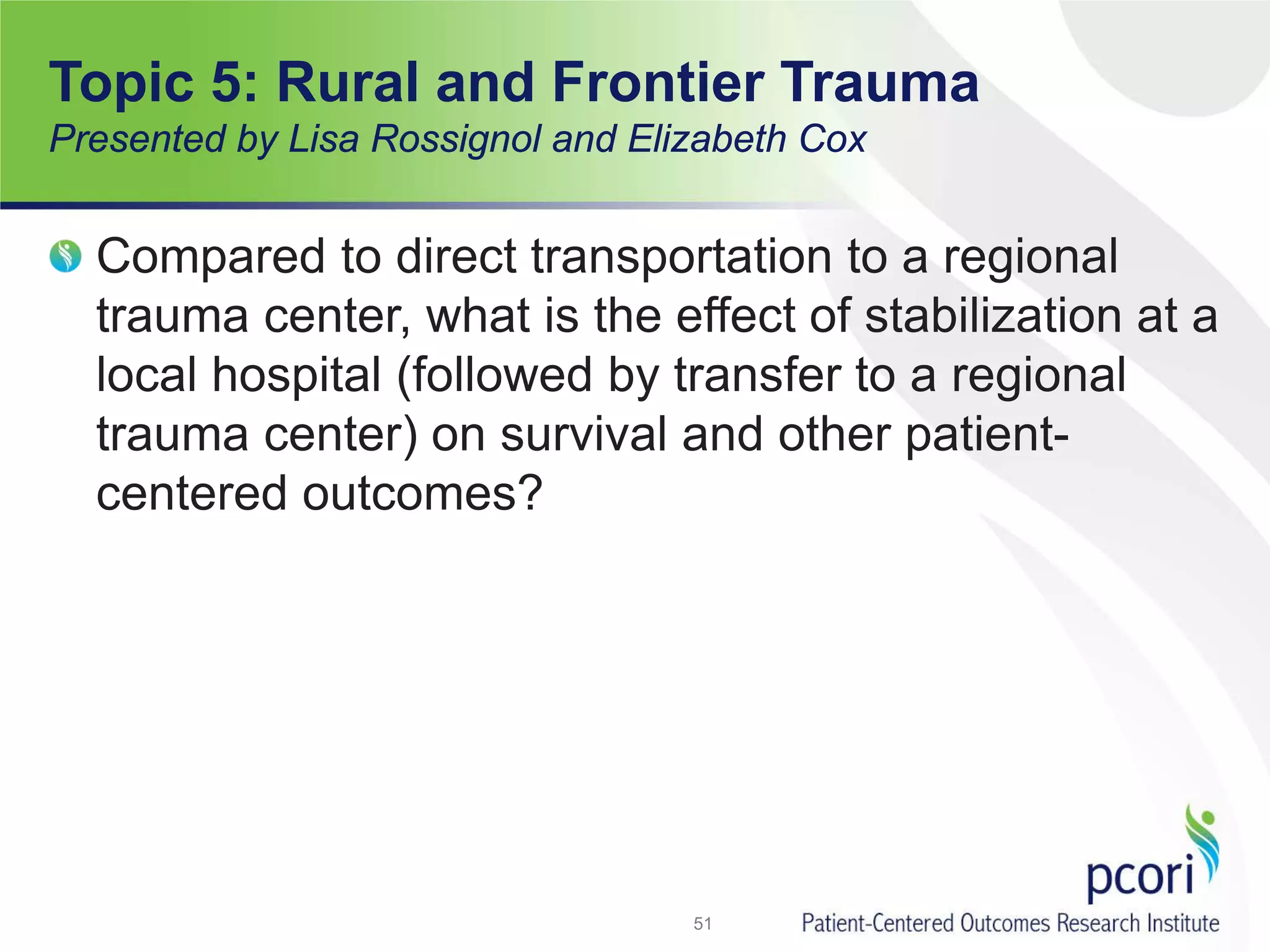 Compared to direct transportation to a regional
trauma center, what is the effect of stabilization at a
local hospital (followed by transfer to a regional
trauma center) on survival and other patient-
centered outcomes?
51
Topic 5: Rural and Frontier Trauma
Presented by Lisa Rossignol and Elizabeth Cox
 