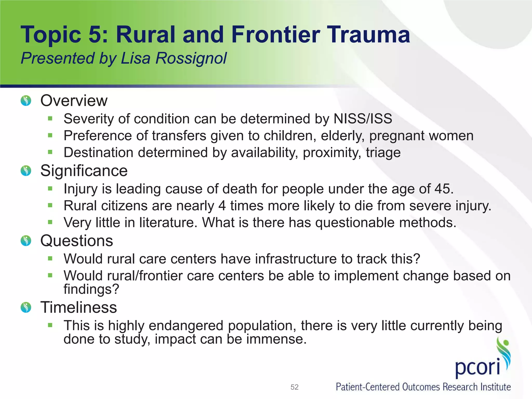 Topic 5: Rural and Frontier Trauma
Presented by Lisa Rossignol
Overview
 Severity of condition can be determined by NISS/ISS
 Preference of transfers given to children, elderly, pregnant women
 Destination determined by availability, proximity, triage
Significance
 Injury is leading cause of death for people under the age of 45.
 Rural citizens are nearly 4 times more likely to die from severe injury.
 Very little in literature. What is there has questionable methods.
Questions
 Would rural care centers have infrastructure to track this?
 Would rural/frontier care centers be able to implement change based on
findings?
Timeliness
 This is highly endangered population, there is very little currently being
done to study, impact can be immense.
52
 