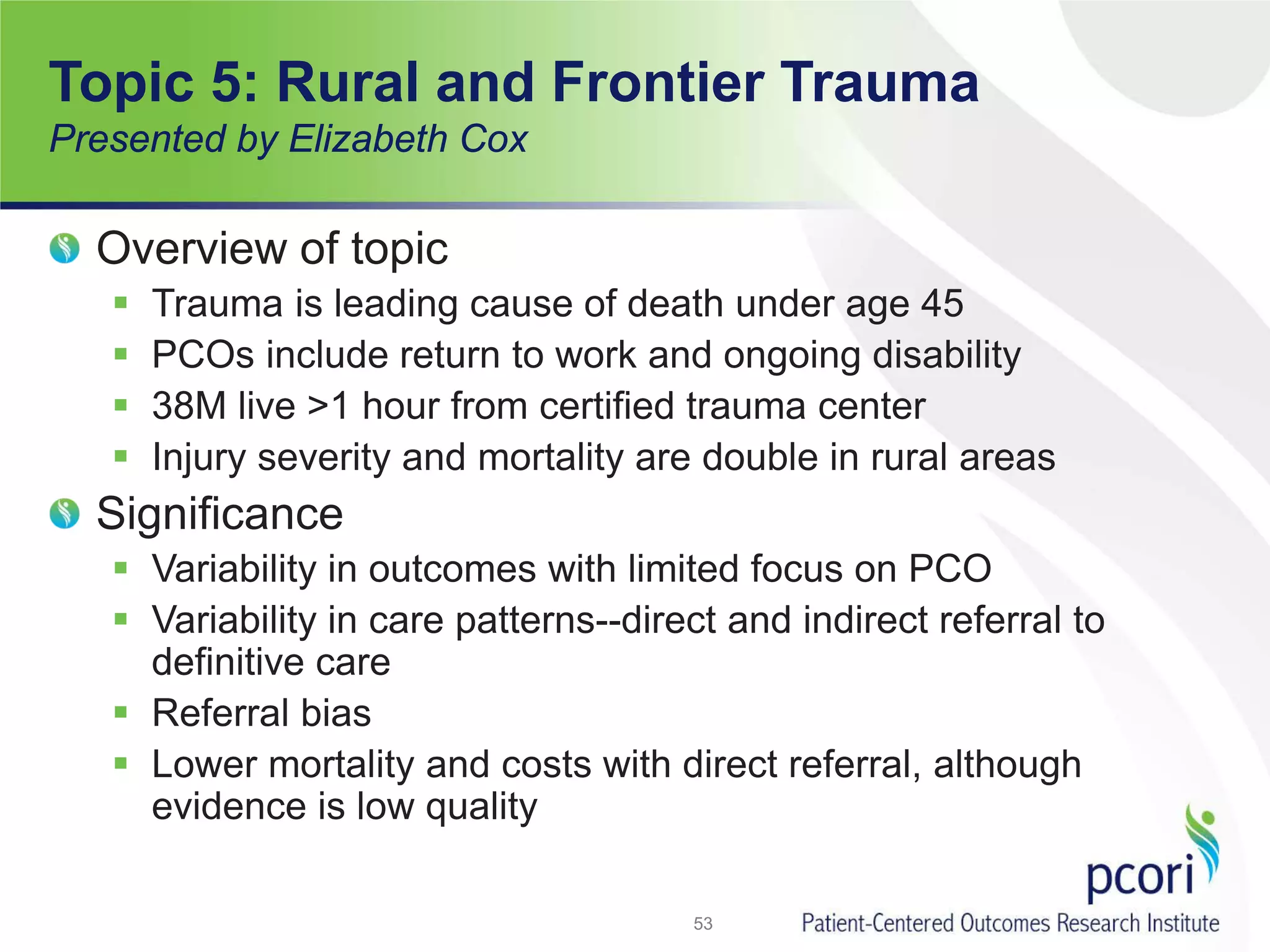 Topic 5: Rural and Frontier Trauma
Presented by Elizabeth Cox
Overview of topic
 Trauma is leading cause of death under age 45
 PCOs include return to work and ongoing disability
 38M live >1 hour from certified trauma center
 Injury severity and mortality are double in rural areas
Significance
 Variability in outcomes with limited focus on PCO
 Variability in care patterns--direct and indirect referral to
definitive care
 Referral bias
 Lower mortality and costs with direct referral, although
evidence is low quality
53
 
