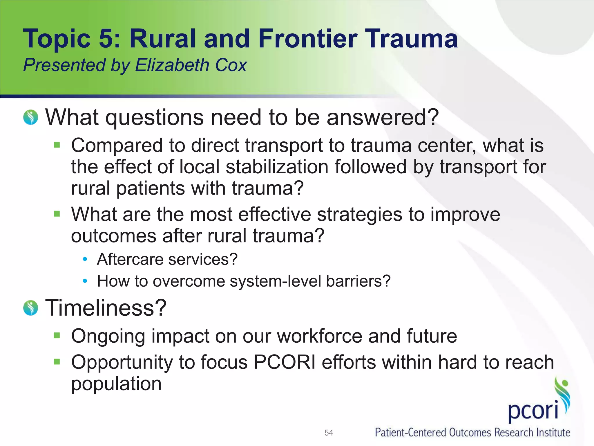 Topic 5: Rural and Frontier Trauma
Presented by Elizabeth Cox
What questions need to be answered?
 Compared to direct transport to trauma center, what is
the effect of local stabilization followed by transport for
rural patients with trauma?
 What are the most effective strategies to improve
outcomes after rural trauma?
• Aftercare services?
• How to overcome system-level barriers?
Timeliness?
 Ongoing impact on our workforce and future
 Opportunity to focus PCORI efforts within hard to reach
population
54
 
