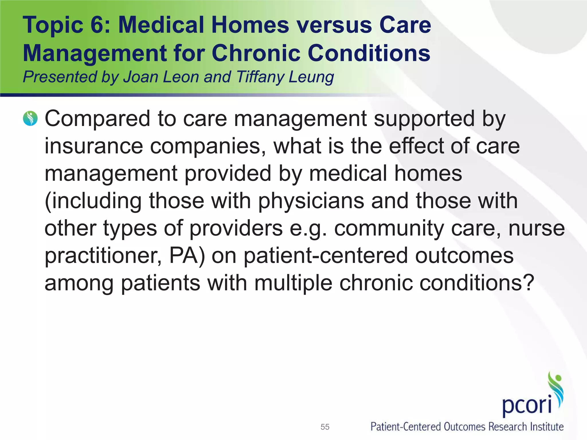 Compared to care management supported by
insurance companies, what is the effect of care
management provided by medical homes
(including those with physicians and those with
other types of providers e.g. community care, nurse
practitioner, PA) on patient-centered outcomes
among patients with multiple chronic conditions?
55
Topic 6: Medical Homes versus Care
Management for Chronic Conditions
Presented by Joan Leon and Tiffany Leung
 