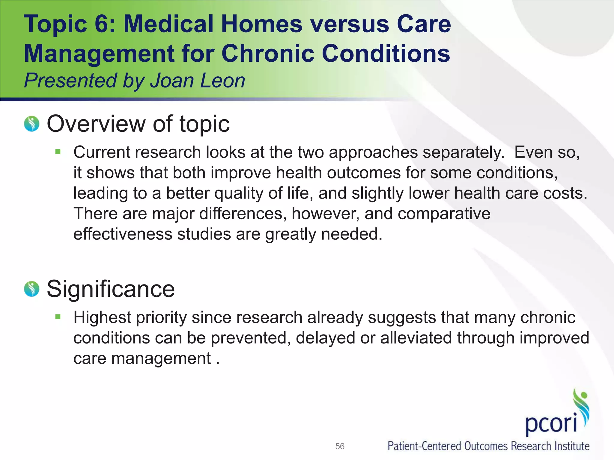 Topic 6: Medical Homes versus Care
Management for Chronic Conditions
Presented by Joan Leon
Overview of topic
 Current research looks at the two approaches separately. Even so,
it shows that both improve health outcomes for some conditions,
leading to a better quality of life, and slightly lower health care costs.
There are major differences, however, and comparative
effectiveness studies are greatly needed.
Significance
 Highest priority since research already suggests that many chronic
conditions can be prevented, delayed or alleviated through improved
care management .
56
 