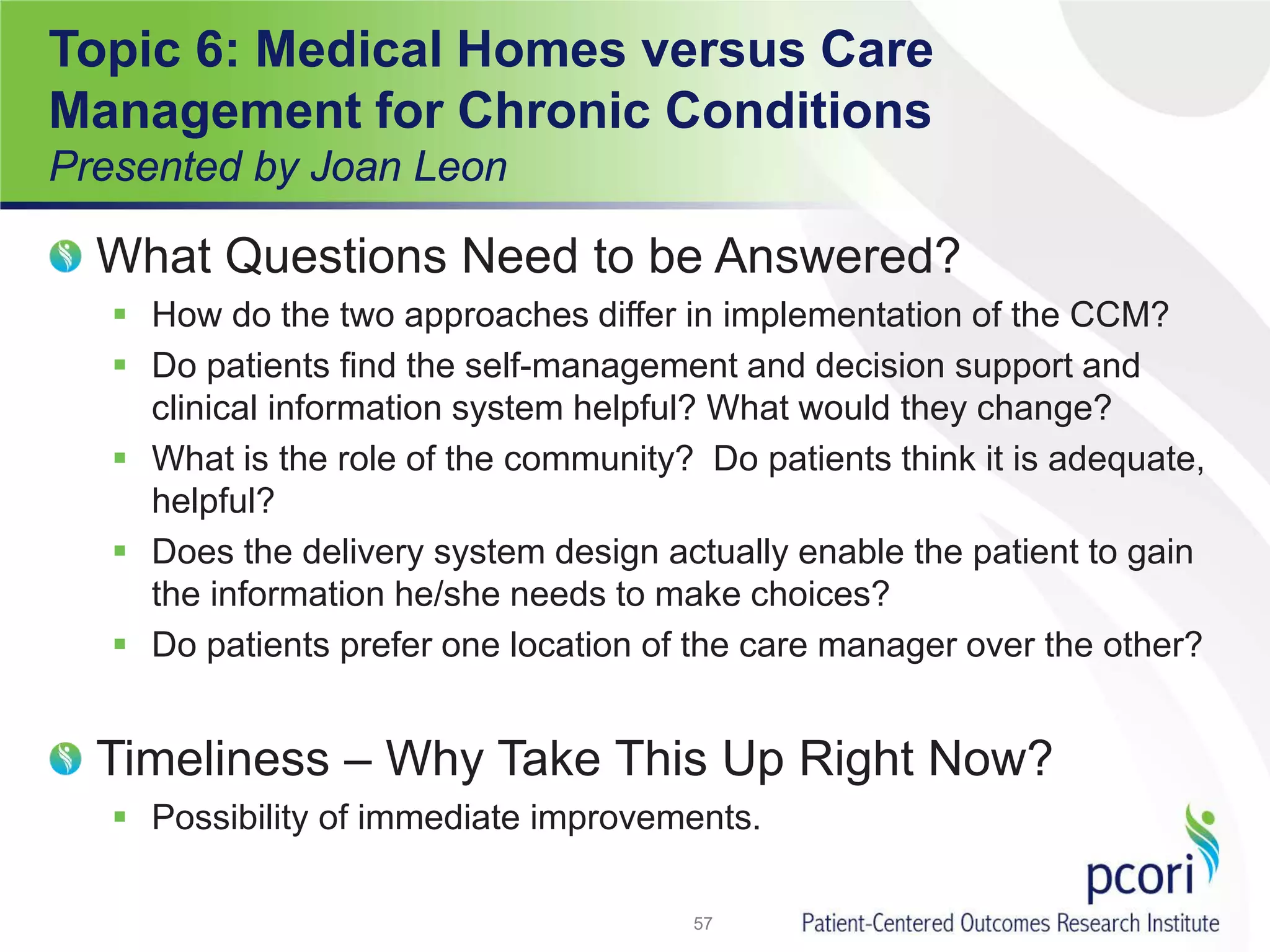 Topic 6: Medical Homes versus Care
Management for Chronic Conditions
Presented by Joan Leon
What Questions Need to be Answered?
 How do the two approaches differ in implementation of the CCM?
 Do patients find the self-management and decision support and
clinical information system helpful? What would they change?
 What is the role of the community? Do patients think it is adequate,
helpful?
 Does the delivery system design actually enable the patient to gain
the information he/she needs to make choices?
 Do patients prefer one location of the care manager over the other?
Timeliness – Why Take This Up Right Now?
 Possibility of immediate improvements.
57
 