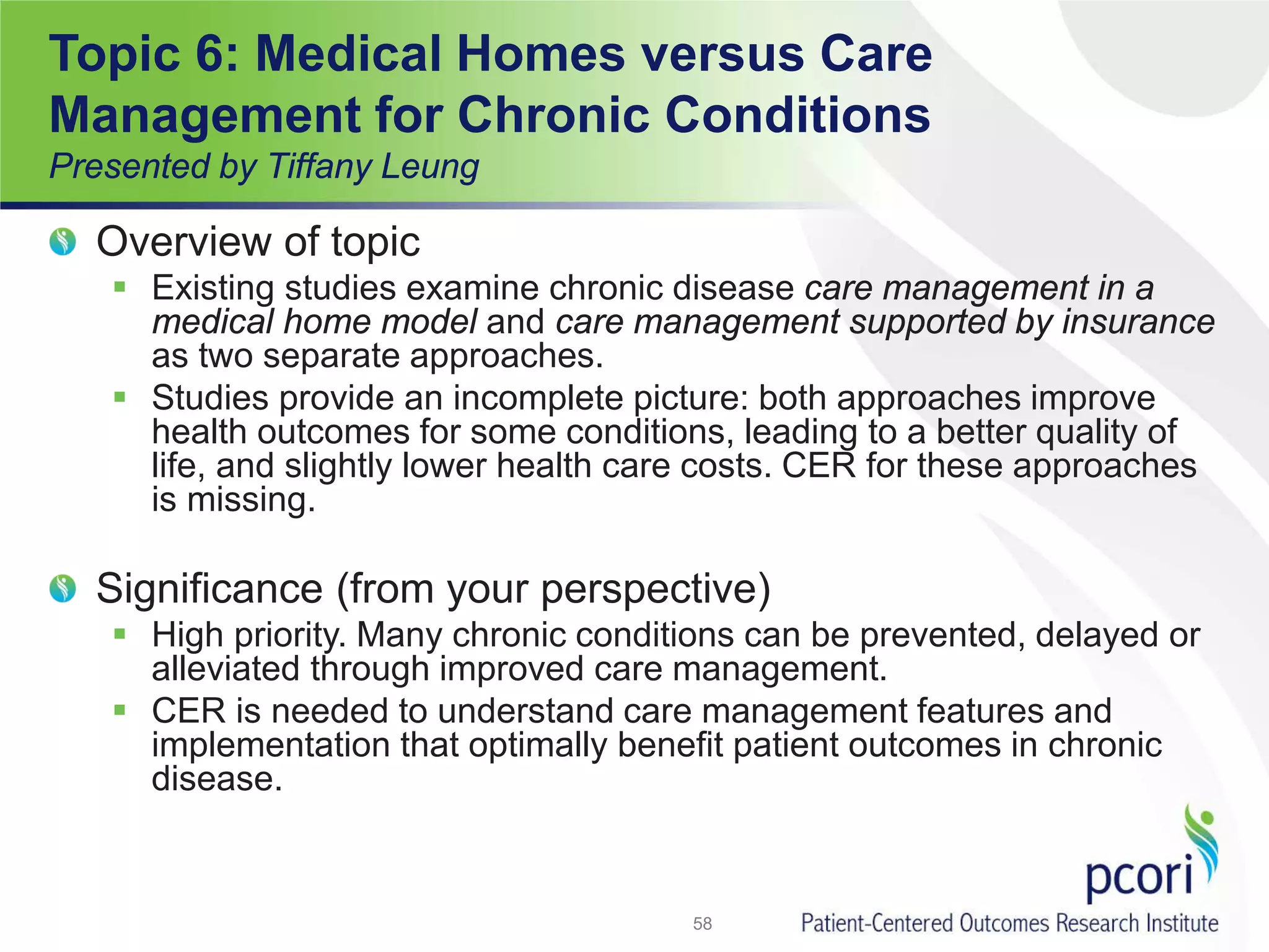 Topic 6: Medical Homes versus Care
Management for Chronic Conditions
Presented by Tiffany Leung
Overview of topic
 Existing studies examine chronic disease care management in a
medical home model and care management supported by insurance
as two separate approaches.
 Studies provide an incomplete picture: both approaches improve
health outcomes for some conditions, leading to a better quality of
life, and slightly lower health care costs. CER for these approaches
is missing.
Significance (from your perspective)
 High priority. Many chronic conditions can be prevented, delayed or
alleviated through improved care management.
 CER is needed to understand care management features and
implementation that optimally benefit patient outcomes in chronic
disease.
58
 