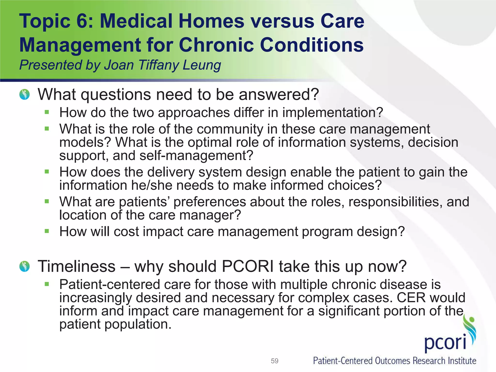 Topic 6: Medical Homes versus Care
Management for Chronic Conditions
Presented by Joan Tiffany Leung
What questions need to be answered?
 How do the two approaches differ in implementation?
 What is the role of the community in these care management
models? What is the optimal role of information systems, decision
support, and self-management?
 How does the delivery system design enable the patient to gain the
information he/she needs to make informed choices?
 What are patients’ preferences about the roles, responsibilities, and
location of the care manager?
 How will cost impact care management program design?
Timeliness – why should PCORI take this up now?
 Patient-centered care for those with multiple chronic disease is
increasingly desired and necessary for complex cases. CER would
inform and impact care management for a significant portion of the
patient population.
59
 