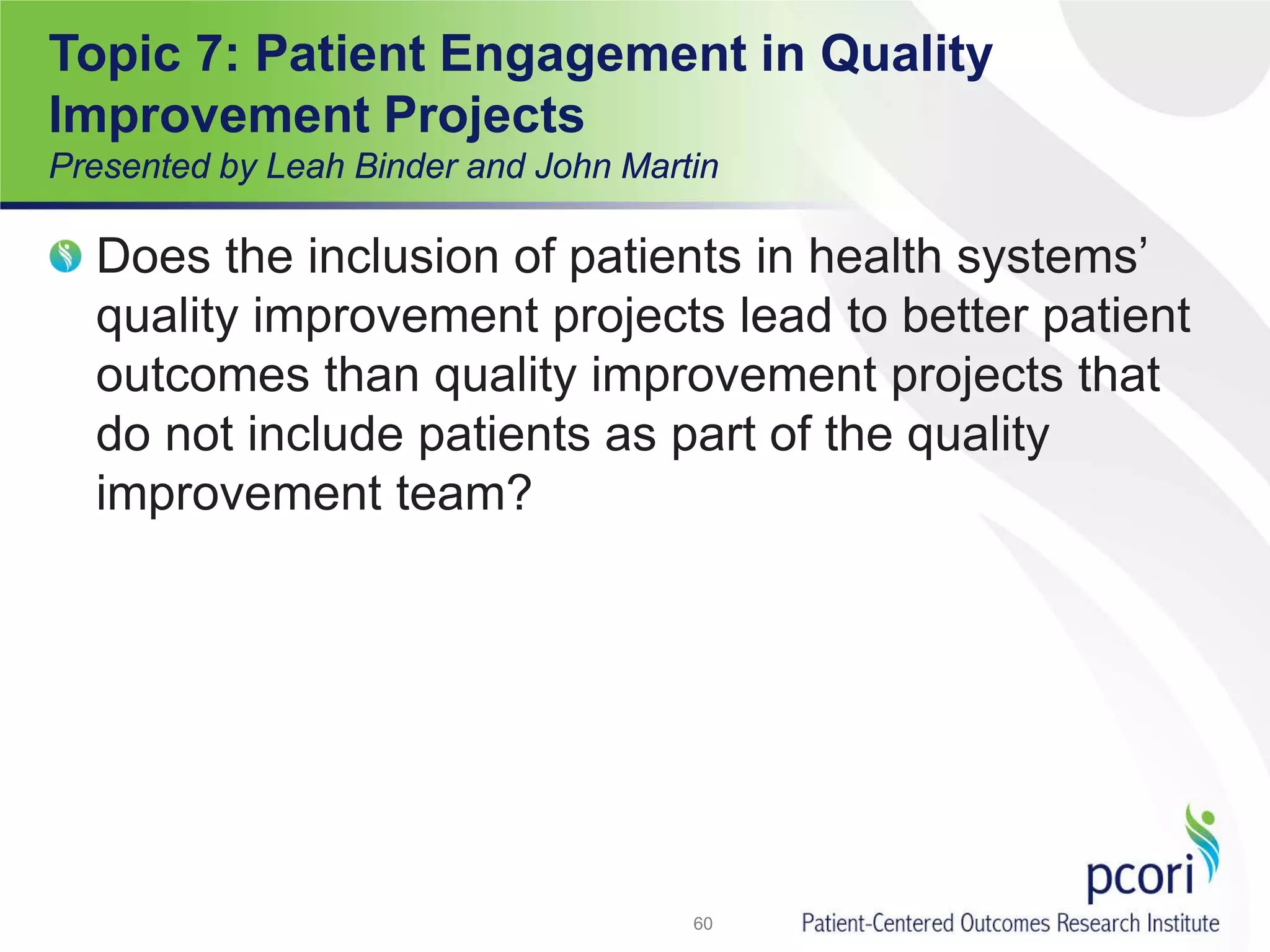 Does the inclusion of patients in health systems’
quality improvement projects lead to better patient
outcomes than quality improvement projects that
do not include patients as part of the quality
improvement team?
60
Topic 7: Patient Engagement in Quality
Improvement Projects
Presented by Leah Binder and John Martin
 