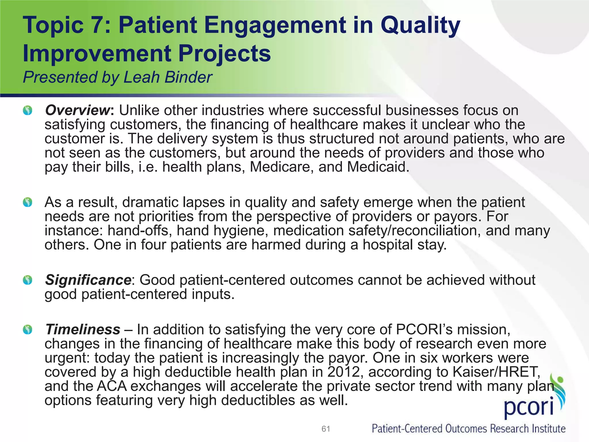 Topic 7: Patient Engagement in Quality
Improvement Projects
Presented by Leah Binder
Overview: Unlike other industries where successful businesses focus on
satisfying customers, the financing of healthcare makes it unclear who the
customer is. The delivery system is thus structured not around patients, who are
not seen as the customers, but around the needs of providers and those who
pay their bills, i.e. health plans, Medicare, and Medicaid.
As a result, dramatic lapses in quality and safety emerge when the patient
needs are not priorities from the perspective of providers or payors. For
instance: hand-offs, hand hygiene, medication safety/reconciliation, and many
others. One in four patients are harmed during a hospital stay.
Significance: Good patient-centered outcomes cannot be achieved without
good patient-centered inputs.
Timeliness – In addition to satisfying the very core of PCORI’s mission,
changes in the financing of healthcare make this body of research even more
urgent: today the patient is increasingly the payor. One in six workers were
covered by a high deductible health plan in 2012, according to Kaiser/HRET,
and the ACA exchanges will accelerate the private sector trend with many plan
options featuring very high deductibles as well.
61
 