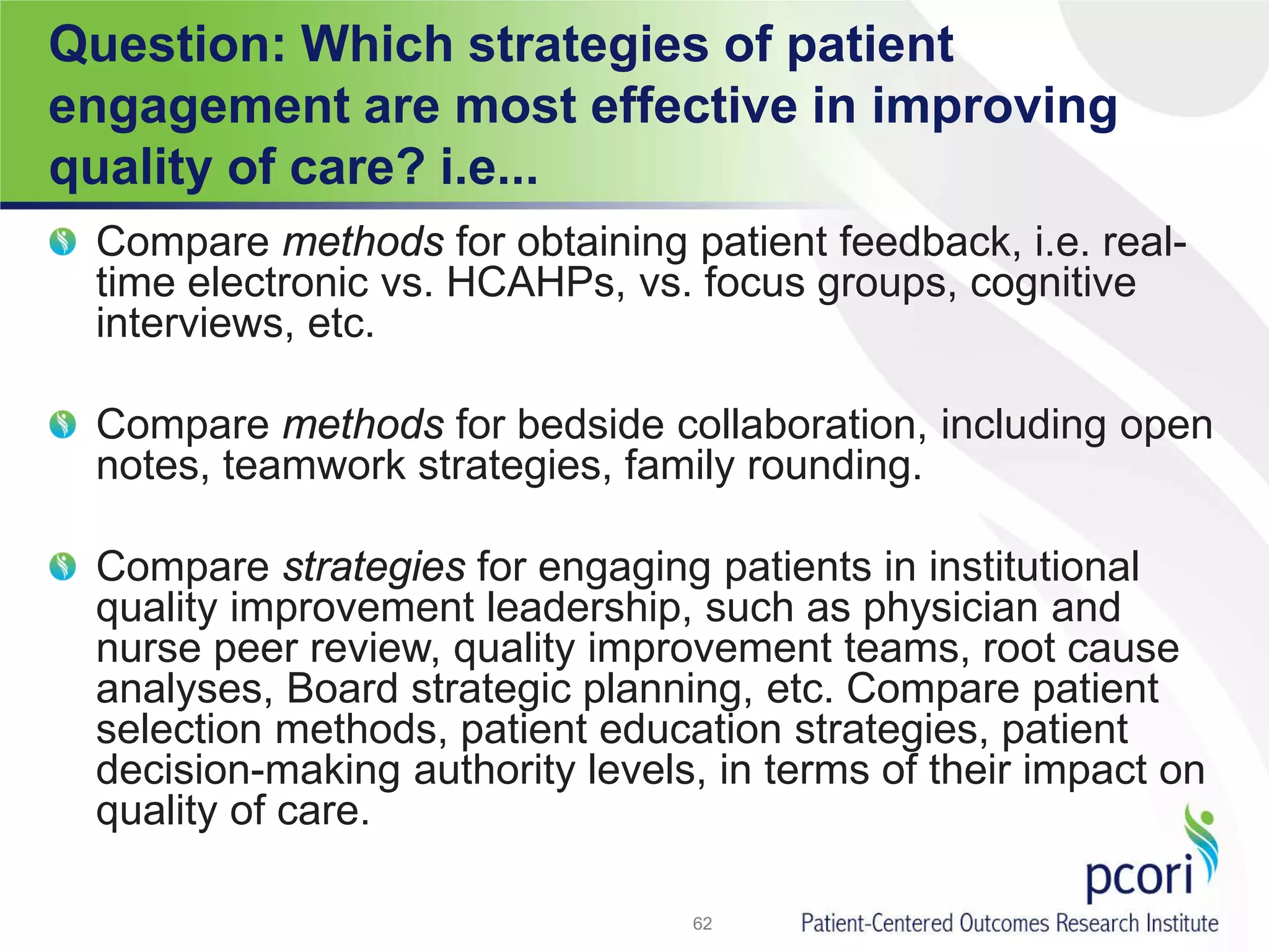Question: Which strategies of patient
engagement are most effective in improving
quality of care? i.e...
Compare methods for obtaining patient feedback, i.e. real-
time electronic vs. HCAHPs, vs. focus groups, cognitive
interviews, etc.
Compare methods for bedside collaboration, including open
notes, teamwork strategies, family rounding.
Compare strategies for engaging patients in institutional
quality improvement leadership, such as physician and
nurse peer review, quality improvement teams, root cause
analyses, Board strategic planning, etc. Compare patient
selection methods, patient education strategies, patient
decision-making authority levels, in terms of their impact on
quality of care.
62
 