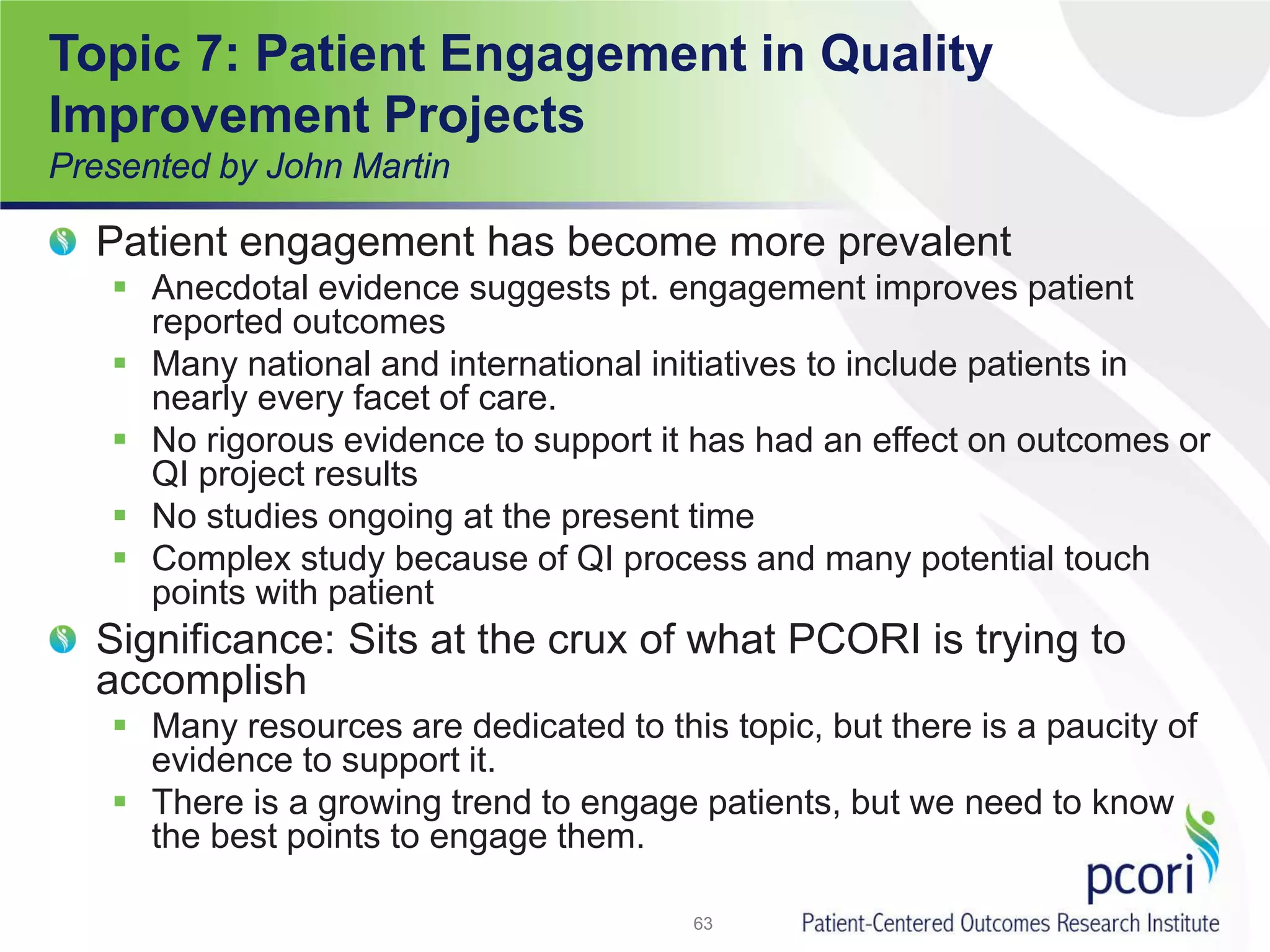 Topic 7: Patient Engagement in Quality
Improvement Projects
Presented by John Martin
Patient engagement has become more prevalent
 Anecdotal evidence suggests pt. engagement improves patient
reported outcomes
 Many national and international initiatives to include patients in
nearly every facet of care.
 No rigorous evidence to support it has had an effect on outcomes or
QI project results
 No studies ongoing at the present time
 Complex study because of QI process and many potential touch
points with patient
Significance: Sits at the crux of what PCORI is trying to
accomplish
 Many resources are dedicated to this topic, but there is a paucity of
evidence to support it.
 There is a growing trend to engage patients, but we need to know
the best points to engage them.
63
 